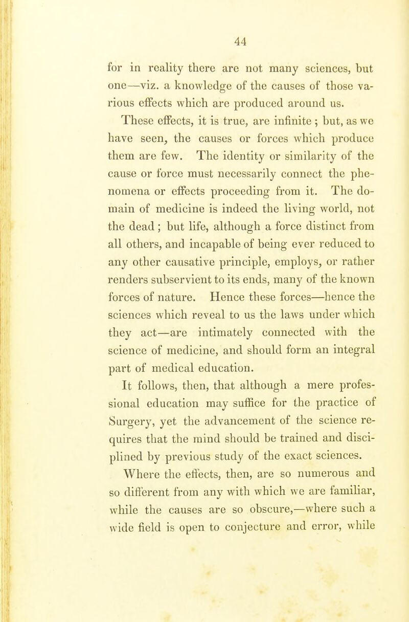 for in reality there are not many sciences, but one—viz. a knowledge of the causes of those va- rious eflfects which are produced around us. These effects, it is true, are infinite ; but, as we have seen, the causes or forces which produce them are few. The identity or similarity of the cause or force must necessarily connect the phe- nomena or effects proceeding from it. The do- main of medicine is indeed the living world, not the dead ; but life, although a force distinct from all others, and incapable of being ever reduced to any other causative principle, employs, or rather renders subservient to its ends, many of the known forces of nature. Hence these forces—hence the sciences which reveal to us the laws under which they act—are intimately connected with the science of medicine, and should form an integral part of medical education. It follows, then, that although a mere profes- sional education may suffice for the practice of Surgery, yet the advancement of the science re- quires that the mind should be trained and disci- plined by previous study of the exact sciences. Where the effects, then, are so numerous and so different from any with which we are familiar, while the causes are so obscure,—where such a wide field is open to conjecture and error, while