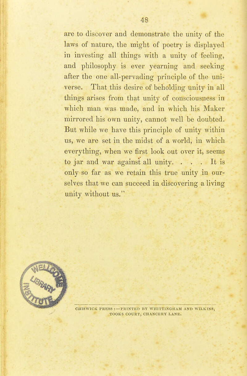 are to discover and demonstrate the unity of the laws of nature, the might of poetry is displayed in investing all things with a unity of feeling, and philosophy is ever yearning and seeking after the one all-pervading principle of the uni- verse. That this desire of beholding unity in all things arises from that unity of consciousness in which man was made, and in which his Maker mirrored his own unity, cannot well be doubted. But while we have this principle of unity within us, we are set in the midst of a world, in which everything, when we first look out over it, seems to jar and war against all unity. . . . It is only so far as we retain this true unity in our- selves that we can succeed in discovering a living unity without us. CHISWICIC PRESS :—PRINTED BY WHITTINGHAM AND WILICINS, TOOKS COURT, CHANCERY LANE.