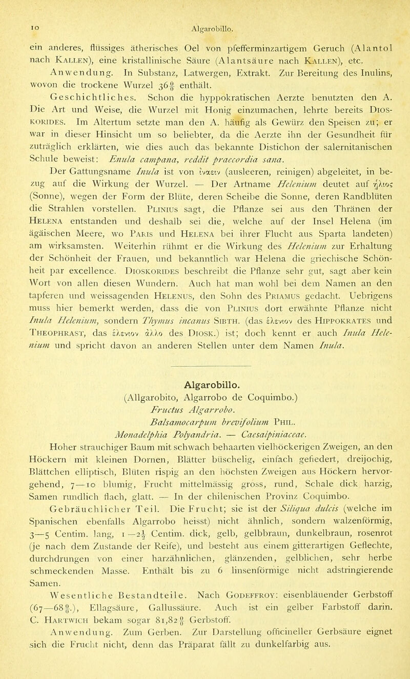 lo Algarobillo. ein anderes, flüssiges ätherisches Oel von pfefferminzartigem Geruch (Alantoi nach Kallen), eine kristallinische Säure (Alantsäure nach Kallen), etc. Anwendung. In Substanz, Latwergen, Extrakt. Zur Bereitung des Inulins, wovon che trockene Wurzel 36^ enthält. Geschichtliches. Schon die hyppokratischen Aerzte benutzten den A. Die Art und Weise, die Wurzel mit Honig einzumachen, lehrte bereits Dios- KORiDES. Im Altertum setzte man den A. häufig als Gewürz den Speisen zu; er war in dieser Hinsicht um so beliebter, da die Aerzte ihn der Gesundheit für zuträglich erklärten, wie dies auch das bekannte Distichon der salernitanischen Schule beweist: Enula campana, reddit praecordia sana. Der Gattungsname Inula ist von ivasiv (ausleeren, reinigen) abgeleitet, in be- zug auf die Wirkung der Wurzel. — Der Artname Hdenium deutet auf t^äio? (Sonne), wegen der Form der Blüte, deren Scheibe die Sonne, deren Randblüten die Strahlen vorstellen. Plinius sagt, die Pflanze sei aus den Thränen der Helena entstanden und deshalb sei die, welche auf der Insel Helena (im ägäischen Meere, wo Paris und Helena bei ihrer Flucht aus Sparta landeten) am wirksamsten. Weiterhin rühmt er die Wirkung des Hdenium zur Erhaltung der Schönheit der Frauen, und bekanntHch war Helena die griechische Schön- heit par excellence. Dioskorides beschreibt die Pflanze sehr gut, sagt aber kein Wort von allen diesen Wundern. Auch hat man wohl bei dem Namen an den tapferen und weissagenden Helenus, den Sohn des Priamus gedacht. Uebrigens muss hier bemerkt werden, dass die von Plinius dort erwähnte Pflanze nicht Imda Fleleniiiin, sondern Thymus incanus Sibth. (das iXsvtov des Hippokrates und Theophrast, das sXevtov ak'Ko des Diosk.) ist; doch kennt er auch Inula Hele- niuni und spricht davon an anderen Stellen unter dem Namen Inula. Algarobillo. (AUgarobito, Algarrobo de Coquimbo.) Frudus Algarrobo. Balsamocarpum brevifolium Phil. Monadelphia Polyandria. — Caesalpiniaceae. Hoher strauchiger Baum mit schwach behaarten vielhöckerigen Zweigen, an den Höckern mit kleinen Dornen, Blätter büschelig, einfach gefiedert, dreijochig, Blättchen elliptisch, Blüten rispig an den liöchsten Zweigen aus Höckern hervor- gehend, 7—10 blumig, Frucht mittelmässig gross, rund, Schale dick harzig, Samen rundlich flach, glatt. — In der chilenischen Provinz Coquimbo. Gebräuchlicher Teil. Die Frucht; sie ist der Siliqua dulcis (welche im Spanischen ebenfalls Algarrobo heisst) nicht ähnlich, sondern walzenförmig, 3—5 Centim. lang, i —2\ Centim. dick, gelb, gelbbraun, dunkelbraun, rosenrot (je nach dem Zustande der Reife), und besteht aus einem gitterartigen Geflechte, durchdrungen von einer harzähnlichen, glänzenden, gelbhchen, sehr herbe schmeckenden Masse. Enthält bis zu 6 linsenförmige nicht adstringierende Samen. Wesentliche Bestandteile. Nach Godeffroy; eisenbläuender Gerbstoff (67—68-0-.), EUagsäure, Gallussäure. Auch ist ein gelber Farbstoff darin. C. Hartvvich bekam sogar 81,82^ Gerbstoff. Anwendung. Zum Gerben. Zur Darstellung officineller Gerbsäure eignet .sich die Fruclit nicht, denn das Präparat fällt zu dunkelfarbig aus.