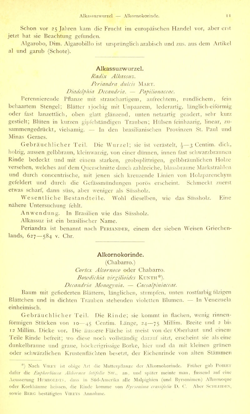 Alka-suzwurzel — Alkornokorinde. Schon vor 25 Jahren kam die Frucht im europäischen Handel vor, aber erst jetzt hat sie Beachtung gefunden. Algarobo, Dim. Algarobillo ist ursprünglich arabisch und zus. aus dem Artikel al und garub (Schote). Alkassuzwurzel. Radix Albassuz. Periandra diilcis Marx. Diadclphia Dccandria. — Papilioiiaccac. Perennierende Pflanze mit straucliartigem, aufrechtem, rundlichem, fein behaartem Stengel; Blätter i jochig mit Unpaarem, lederartig, länglich-eiförmig oder fast lanzettlich, oben glatt glänzend, unten netzartig geädert, sehr kurz gestielt; Blüten in kurzen gi[)felständigen Trauben; Hülsen feinhaarig, linear, zu- sammengedrückt, vielsamig. — In den brasilianischen Provinzen St. Paul und Minas Geraes. Gebräuchlicher Teil. Die Wurzel; sie ist verästelt, \—3 Centim. dick, holzig, aussen gelbbraun, kleinwarzig, von einer dünnen, innen fast schwarzbraunen Rinde bedeckt und mit einem starken, grobsplittrigen, gelbliräunlichen Holze versehen, welches auf dem Querschnitte durcii zahlreiche, blassbraune Markstrahlen und durch concentrische, mit jenen sich kreuzende Pinien von Holzparenchym gefeldert und durcii die Gefässmündungen porös erscheint. Schmeckt zuerst etwas scharf, dann süss, aber weniger als Süssholz. Wesentliche Bestandteile. Wohl diesellien, wie das Süssholz. Eine nähere Untersuchung fehlt. Anwendung. In Brasilien wie das Süssholz. Alkassuz ist ein brasilischer Name. Periandra ist benannt nach Periander, einem der sieben Weisen Griechen- lands, 627—584 V. Chr. Alkornokorinde. (Cliabarro.) Cortex Alcornoco oder Chabarro. Bowdichia virgilioidcs Kunth*). Dccandria Monogynia. — Caesalpiniaccae. Baum mit gefiederten Blättern, länglichen, stumpfen, unten rostfarbig filzigen Blättchen und in dichten Trauben stehenden violetten Blumen. — In Venezuela einheimisch. Gebräuchlicher Teil. Die Rinde; sie kommt in flachen, wenig rinnen- förmigen Stücken von 10—45 Centim. Pänge, 24—75 Mihim. Breite und 2 bis 12 Millim. Dicke vor. Die äussere Fläche ist meist von der (Jberhaut und einem Teile Rinde l)efreit; wo diese noch vollständig darauf sitzt, erscheint sie alseine dunkelbraune und graue, höckcrigrissige Borke, hier und da mit kleinen grünen oder schwärzlichen Krustenflächten besetzt, der Eichenrinde von aUen Stämmen *) Nach ViREY ist oljige Art die Miitterpllanze der Alkornokorinde. i''riihcr gab ['iilREl dafür die Eup/iorbiaa-a Akliorni'n lalifoliu Sw., an, und später meinte man, fussend auf eine Aeusserung Humboldts, dass in Süd-Amerika alle Malpigliien (und Byrsonimen) Alkornoque oder Korkijäume heissen, rlie Rinde konmie von ßvrson 'iiiia crassifolia D. ('. Aber Sciil.l';iIil''.N, sowie Berg bestätigten Vireys Annahme.