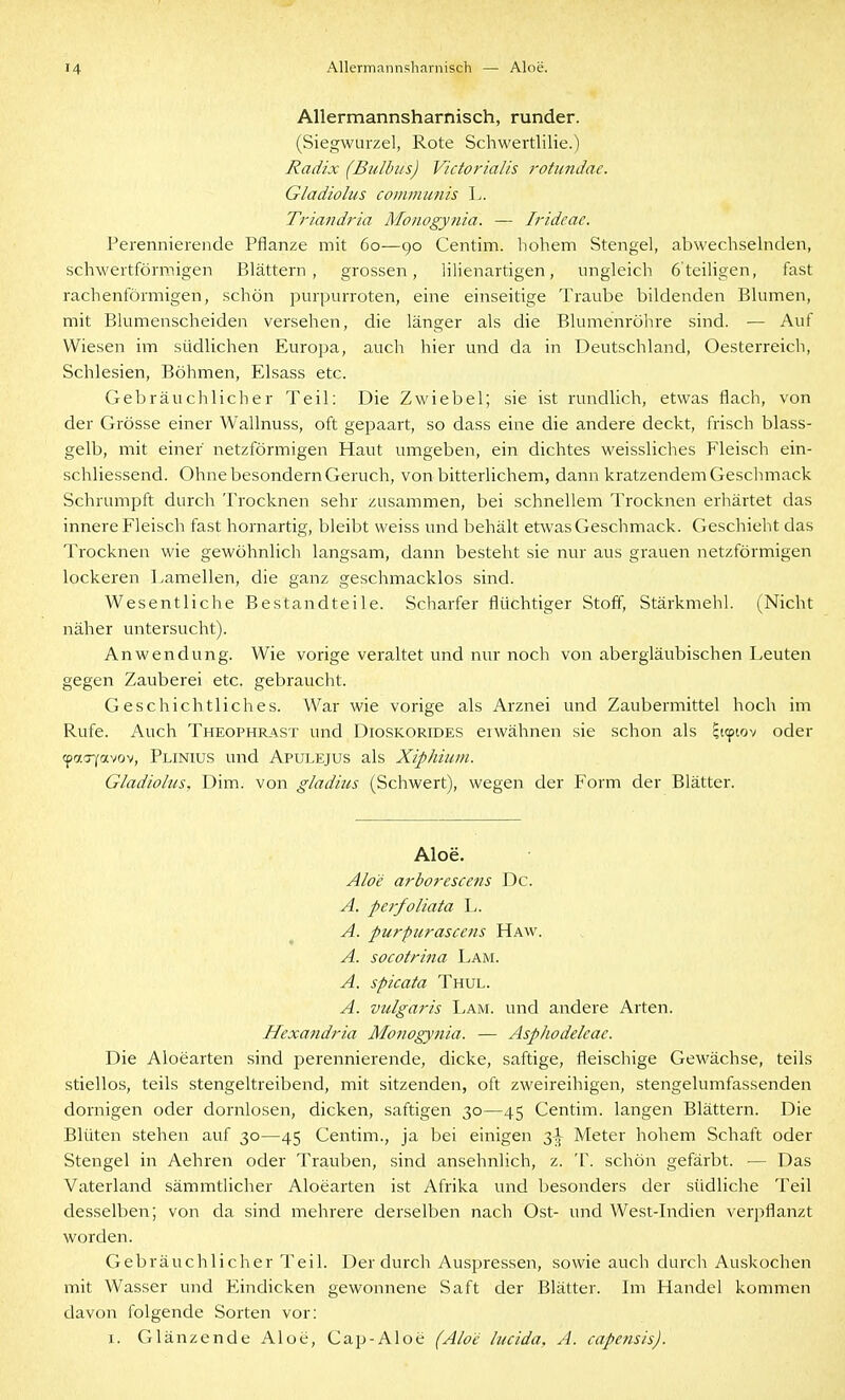 AUermannsharnisch, runder. (Siegwurzel, Rote Schwertlilie.) Radix (Bulbus) Victoriaiis rotundae. Gladiolus communis L. Triandria Monogynia. — Iridcae. Perennierende Pflanze mit 60—90 Centim. hohem Stengel, abwechselnden, schwertförmigen Blättern, grossen, iilienartigen, ungleich 6'teiligen, fast rachenförmigen, schön purpurroten, eine einseitige Traube bildenden Blumen, mit Blumenscheiden versehen, die länger als die Blumenröhre sind. — Auf Wiesen im südlichen Europa, auch hier und da in Deutschland, Oesterreich, Schlesien, Böhmen, Elsass etc. Gebräuchlicher Teil; Die Zwiebel; sie ist rundlich, etwas flach, von der Grösse einer Wallnuss, oft gepaart, so dass eine die andere deckt, frisch blass- gelb, mit einer netzförmigen Haut umgeben, ein dichtes weissliches Fleisch ein- schliessend. Ohne besondern Geruch, von bitterlichem, dann kratzendem Gesclmiack Schrumpft durch Trocknen sehr zusammen, bei schnellem Trocknen erhärtet das innere Fleisch fast hornartig, bleibt weiss und behält etwas Gesclimack. Geschieht das Trocknen wie gewöhnlich langsam, dann besteht sie nur aus grauen netzförmigen lockeren Lamellen, die ganz geschmacklos sind. Wesentliche Bestandteile. Scharfer flüchtiger Stoff, Stärkmehl. (Nicht näher untersucht). Anwendung. Wie vorige veraltet und nur noch von abergläubischen Leuten gegen Zauberei etc. gebraucht. Geschichtliches. War wie vorige als Arznei und Zaubermittel hoch im Rufe. Auch Theophrast und Dioskorides erwähnen sie schon als ^tipiov oder (patryavov, Plinius und Apulejus als Xiphium. Gladiolus, Dim. von gladius (Schwert), wegen der Form der Blätter. Aloe. Aloe arborescens De. A. perfoliata L. A. purpurasccns Haw. A. socotrina Lam. A. spicata Thul. A. vulgaris Lam. und andere Arten. Hexandria Monogynia. — Asphodeleae. Die Aloearten sind perennierende, dicke, saftige, fleischige Gewächse, teils stiellos, teils stengeltreibend, mit sitzenden, oft zweireihigen, stengelumfassenden dornigen oder dornlosen, dicken, saftigen 30—45 Centim. langen Blättern. Die Blüten stehen auf 30—45 Centim., ja bei einigen 3^ Meter hohem Schaft oder Stengel in Aehren oder Trauben, sind ansehnlich, z. 'l\ schön gefärbt. — Das Vaterland sämmtlicher Aloearten ist Afrika und besonders der südliche Teil desselben; von da sind mehrere derselben nach Ost- und West-Indien verpflanzt worden. Gebräuchlicher Teil. Der durch Auspressen, sowie auch durch Auskochen mit Wasser und Eindicken gewonnene Saft der Blätter. Im Handel kommen davon folgende Sorten vor: I. Glänzende Aloe, Cap-Aloe (Aloe lucida, A. capcnsis).
