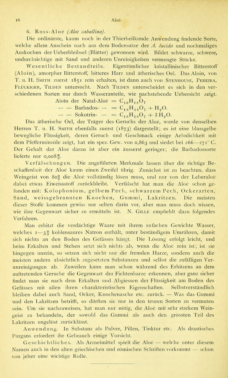 6. Ross-Aloe (Aloe caballina). Die ordinärste, kaum noch in der Thierheilkunde Anwendung findende Sorte, welche allem Anschein nach aus dem Bodensatze der A. lucida und nochmaliges Auskochen der Ueberbleibsel (Blätter) gewonnen wird. Bildet schwarze, schwere, undurchsichtige mit Sand und anderen Unreinigkeiten vermengte Stücke. Wesentliche Bestandteile. Eigentümlicher kristallinischer Bitterstoff (Aloin), amorpher Bitterstoff, bitteres Harz und ätherisches Oel. Das Aloin, von T. u. H. Smith zuerst 1851 rein erhalten, ist dann auch von Stenhouse, Pereira, Flückiger, Tilden untersucht. Nach Tilden unterscheidet es sich in den ver- schiedenen Sorten nur durch Wasseranteile, wie nachstehende Uebersicht zeigt. Aloin der Natal-Aloe = CjgHjgOy — — Barbados- — = CjgHjgO^ + HgO. — — Sokotrin- — = CjgHjgO, +3H2O. Das ätherische Oel, der Träger des Geruchs der Aloe, wurde von denselben Herren T. u. H. Smith ebenfalls zuerst (1873) dargestellt; es ist eine blassgelbe bewegliche Flüssigkeit, deren Geruch und Geschmack einige Aehnlichkeit mit dem Pfefferminzüle zeigt, hat ein spez. Gew. von 0,863 und siedet bei 266—271 C. Der Gehalt der Aloe daran ist aber ein äusserst geringer; die Barbadossorte lieferte nur 0,008 Verfälschungen. Die angeführten Merkmale lassen über die richtige Be- schaffenheit der Aloe kaum einen Zweifel übrig. Zunächst ist zu beachten, dass Weingeist von 8o§ die Aloe vollständig lösen muss, und nur von der Leberaloe dabei etwas Eiweissstofif zurückbleibt. Verfälscht hat man die Aloe schon ge- funden mit: Kolophonium, gelbem Pech, schwarzem Pech, Ockerarten, Sand, weissgebrannten Knochen, Gummi, Lakritzen. Die meisten dieser Stoffe kommen gewiss nur selten darin vor, aber man muss doch wissen, wie ihre Gegenwart sicher zu ermitteln ist. N. Gille empfiehlt dazu folgendes Verfahren. Man erhitzt die verdächtige Waare mit ihrem 10 fachen Gewichte Wasser, welches 2—3 }^ kohlensaures Natron enthält, unter beständigem Umrühren, damit sich nichts an den Boden des Gefässes hängt. Die Lösung erfolgt leicht, und beim Erkalten und Stehen setzt sich nichts ab, wenn die Aloe rein ist; ist sie hingegen unrein, so setzen sich nicht nur die fremden Harze, sondern auch die meisten andern absichtlich zugesetzten Substanzen und selbst die zufälligen Ver- unreinigungen ab. Zuweilen kann man schon während des Erhitzens an dem auftretenden Gerüche die Gegenwart der Fichtenharze erkennen, aber ganz sicher findet man sie nach dem Erkalten und Abgiessen der Flüssigkeit am Boden des Gefässes mit allen ihren charakteristischen Eigenschaften. Selbstverständlich bleiben dabei auch Sand, Ocker, Knochenasche etc. zurück. — Was das Gummi und den Lakritzen betrifft, so dürften sie nur in den teuren Sorten zu vermuten sein. Um sie nachzuweisen, hat man nur nötig, die Aloe mit sehr starkem Wein- geist zu behandeln, der sowohl das Gummi als auch den grössten Teil des Lakritzen ungelöst zurücklässt. Anwendung. In Substanz als Pulver, Pillen, Tinktur etc. Als drastisches Purgans erfordert ihr Gebrauch einige Vorsicht. Geschichtliches. Als Arzneimittel spielt die Aloe — welche unter diesem Namen auch in den alten griechischen und römischen Schriften vorkommt — schon von jeher eine wichtige Rolle.