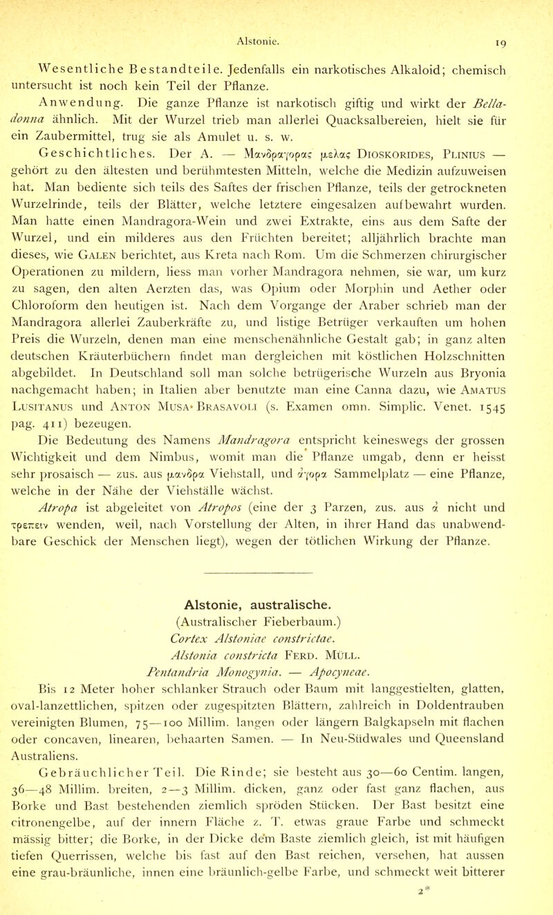 Wesentliche Bestandteile. Jedenfalls ein narkotisches Alkaloid; chemisch untersucht ist noch kein Teil der Pflanze. Anwendung. Die ganze Pflanze ist narkotisch giftig und wirkt der Bella- dojina ähnlich. Mit der Wurzel trieb man allerlei Quacksalbereien, hielt sie für ein Zaubermittel, trug sie als Amulet u. s. w. Geschichtliches. Der A. — Mavopa'/opa? [xsXac Dioskorides, Plinius — gehört zu den ältesten und berühmtesten Mitteln, welche die Medizin aufzuweisen hat. Man bediente sich teils des Saftes der frischen Pflanze, teils der getrockneten Wurzelrinde, teils der Blätter, welche letztere eingesalzen aufbewahrt wurden. Man hatte einen Mandragora-Wein und zwei Extrakte, eins aus dem Safte der Wurzel, und ein milderes aus den Früchten bereitet; alljährlich brachte man dieses, wie Galen berichtet, aus Kreta nach Rom. Um die Schmerzen chirurgischer Operationen zu mildern, liess man vorher Mandragora nehmen, sie war, um kurz zu sagen, den alten Aerzten das, was Opium oder Morphin und Aether oder Chloroform den heutigen ist. Nach dem Vorgange der Araber schrieb man der Mandragora allerlei Zauberkräfte zu, und listige Betrüger verkauften um hohen Preis die Wurzeln, denen man eine menschenähnliche Gestalt gab; in ganz alten deutschen Kräuterbüchern findet man dergleichen mit köstlichen Holzschnitten abgebildet. In Deutschland soll man solche betrügerische Wurzeln aus Bryonia nachgemacht haben; in Italien aber benutzte man eine Canna dazu, wie Amatus LusiTANUS und Anton Musa» Brasavoli (s. Examen omn. Simphc. Venet. 1545 pag. 411) bezeugen. Die Bedeutung des Namens Mandragora entspricht keineswegs der grossen Wichtigkeit und dem Nimbus, womit man die Pflanze umgab, denn er heisst sehr prosaisch — zus. aus jj.av6pa Viehstall, und oi-^opa Sammelplatz — eine Pflanze, welche in der Nähe der Viehställe wächst. Atropa ist abgeleitet von Atropos (eine der 3 Parzen, zus. aus ä nicht und Tp£7t£iv wenden, weil, nach Vorstellung der Alten, in ihrer Hand das unabwend- bare Geschick der Menschen liegt), wegen der tötlichen Wirkung der Pflanze. Alstonie, australische. (Australischer Fieberbaum.) Cortex Alstoniae constrictae. Alstonia constricta Ferd. Müll. Pentandria Monogynia. — Apocyncae. Bis 12 Meter hoher schlanker Strauch oder Baum mit langgestielten, glatten, oval-lanzettlichen, spitzen oder zugespitzten Blättern, zahlreich in Doldentrauben vereinigten Blumen, 75—100 Millim. langen oder längern Balgkapseln mit flachen oder concaven, linearen, liehaarten Samen. — In Neu-Südwales und Queensland Australiens. Gebräuchlicher Teil. Die Rinde; sie liesteht aus 30—60 Centim. langen, 36—48 Millim. breiten, 2—3 Millim. dicken, ganz oder fast ganz flachen, aus Borke und Bast bestehenden ziemlich spröden Stücken. Der Bast besitzt eine citronengelbe, auf der Innern Fläche z. T. etwas graue Farbe und schmeckt mässig bitter; die Borke, in der Dicke dem Baste ziemlich gleich, ist mit häufigen tiefen Querrissen, welche bis fast auf den Bast reichen, versehen, hat aussen eine grau-bräunliche, innen eine bräunlich-gelbe Farbe, und schmeckt weit bitterer 2*