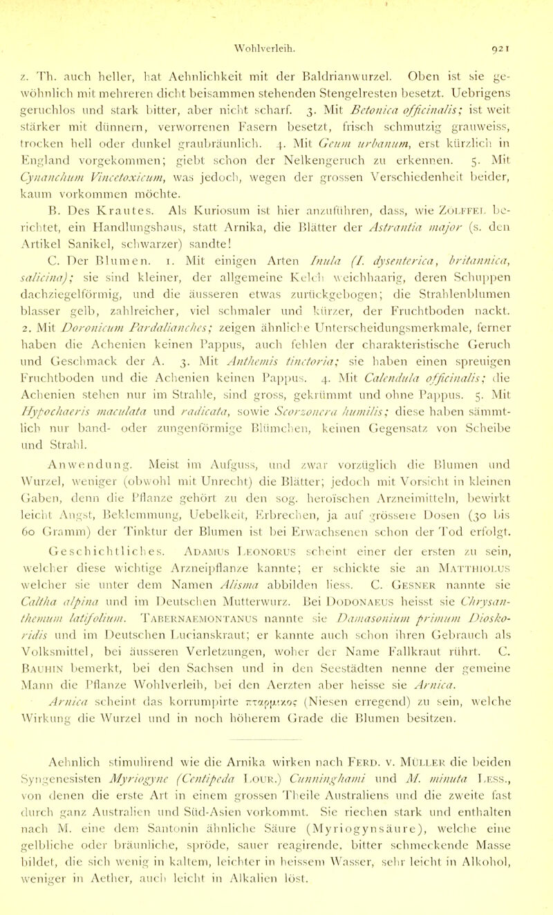 z. Th. auch heller, hat Aehnlichkeit mit der Baldrianwurzel. Oben ist sie ge- wöhnlich mit mehreren dicht beisammen stehenden Stengelresten besetzt. Uebrigens geruchlos und stark bitter, aber niclit scharf. 3. Mit Betonica officinalis; ist weit stärker mit dünnern, verworrenen Fasern besetzt, frisch schmutzig grauweiss, trocken hell oder dunkel graubräunlich. 4. Mit Gciiui iirbamim, erst kürzlich, in England vorgekommen; giebt schon der Nelkengeruch zu erkennen. 5. Mit Cyiiaitclium Vincetoxicum, was jedocln, wegen der grossen Verschiedenheit beider, kaum vorkommen möchte. B. Des Krautes. Als Kuriosum ist hier anzuführen, dass, wie Zülffei, be- richtet, ein Handlungshaus, statt Arnika, die Blätter der Astrantia major (s. den Artikel Sanikel, schwarzer) sandte! C. Der Blumen, i. Mit einigen Arten Iniila (I. dyseuferka, britannica, salicina); sie sind kleiner, der allgemeine Kelcli weichhaarig, deren Schuppen dachziegelförmig, und die äusseren etwas zurückgebogen; die Strahlenblumen blasser gelb, zahlreicher, viel schmaler und kürzer, der Fruchtboden nackt. 2. Mit Doronicum Pardaliaiiclics; zeigen ähnliche Unterscheidungsmerkmale, ferner haben die Achenien keinen Bappus, auch fehlen der charakteristische Geruch und Geschmack der A. 3. Mit Antliciiiis tincforia; sie haben einen spreuigen Fruchtboden und die Achenien keinen Pappus. 4. Mit Calendula officinalis; die Achenien stellen nur im Stralile, sind gross, gekrümmt und ohne Pappus. 5. Mit Hypochaeris ntaci/lata und radicata, sowie Scorzoncra humilis; diese haben sämmt- lich nur band- oder zungenförmige Blümchen, keinen Gegensatz von Scheibe und Strahl. Anwendung. Meist im Aufguss, und zwar vorzüglich die Blumen und Wurzel, weniger (obwohl mit Unrecht) die Blätter; jedoch mit Vorsicht in kleinen Gaben, denn die Pflanze gehört zu den sog. heroischen Arzneimitteln, liewirkt leicht Angst, Beklemmung, Uebelkeit, Krbreclien, ja auf grösseie Dosen (30 bis 60 Gramm) der Tinktur der Blumen ist bei Erwachsenen schon der Tod erfolgt. Geschichtliches. Adamus Leonorus scheint einer der ersten zu sein, welclier diese wichtige Arzneipflanze kannte; er schickte sie an Matthiolus welcher sie unter dem Namen Alisnia abbilden h'ess. C. Gesner nannte sie Caltha alpina und im Deutsclien Mutterwurz. Bei D(JD0Naeus heisst sie Chrysan- themum latifolium. Tabernaemontanus nannte sie Damasoniuni prinium Diosko- ridis und im Deutschen Lucianskraut; er kannte auch schon ihren Gebrauch als Volksmittel, bei äusseren Verletzungen, woher der Name Fallkraut rührt. C. Bauhin bemerkt, bei den vSachsen und in den Seestädten nenne der gemeine Mann die Pflanze Wohlverleih, bei den Aerzten aber heisse sie Arniea. Arnica scheint das korrumpirte -Tap[j.(y.oc (Niesen erregend) zu sein, welche Wirkung die Wurzel und in noch höherem Grade die Blumen besitzen. Aehnlich stimulirend wie die Arnika wirken nach Ferd. v. Mijller die beiden Syngenesisten Myriogync (Centipcda T,our.) Cunnini^hanii imd M. minuta Pess., von denen die erste Art in einem grossen Th.eile Australiens und die zweite fast durch ganz Australien und Süd-Asien vorkommt. Sie riechen stark und enthalten nach M. eine dem Santonin ähnliche Säure (Myriogynsäure), welche eine gelbliche oder bräunliche, spröde, sauer reagirende. bitter schmeckende Masse bildet, die sich wenig in kaltem, leichter in heissem Wasser, selir leicht in Alkohol, weniger in Aether, auch leicht in Alkalien löst.