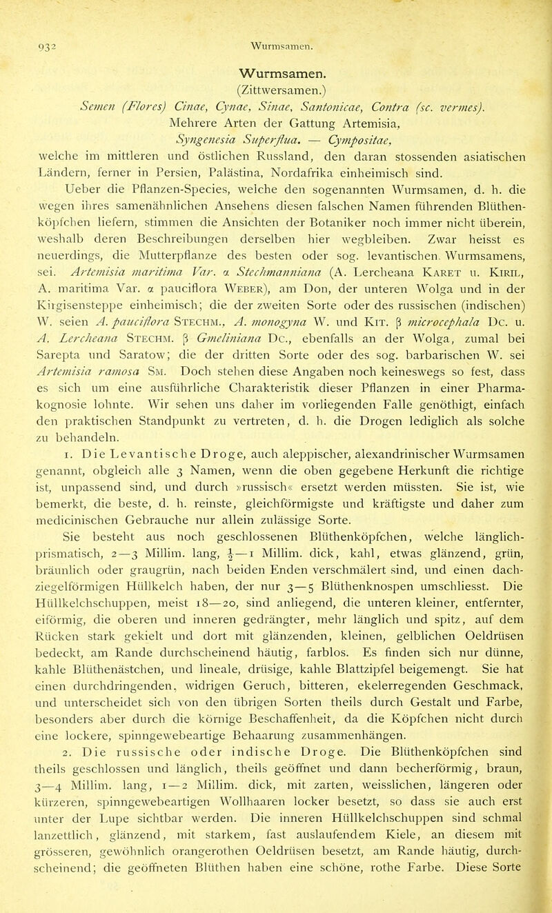 Wurmsamen. (Zittwersamen.) Semen (Flores) Cinae, Cynac, Sinne, Santonicae, Contra (sc. vermes). Mehrere Arten der Gattung Artemisia, Sytigenesia Superflua. — Cympositae, welche im mittleren und östlichen Russland, den daran stossenden asiatischen Ländern, ferner in Persien, Palästina, Nordafrika einheimisch sind. Ueber die Pflanzen-Species, welche den sogenannten Wurmsamen, d. h. die wegen ihres samenähnlichen Ansehens diesen falschen Namen führenden Blüthen- köpfcben liefern, stimmen die Ansichten der Botaniker noch immer nicht überein, weshalb deren Beschreibungen derselben hier wegbleiben. Zwar heisst es neuerdings, die Mutterpflanze des besten oder sog. levantischen. Wurmsamens, sei. Artemisia maritima Var. a Stechmanniana (A. Lercheana Karex u. Kiril, A. maritima Var. a pauciflora Weber), am Don, der unteren Wolga und in der Kirgisensteppe einheimisch; die der zweiten Sorte oder des russischen (indischen) W. seien A. pauciflora Stechm., A. monogyna W. und Kit. ß microcephala De. u. A. Lercheana Stechm. ß Gmeliniana De, ebenfalls an der Wolga, zumal bei Sarepta und Saratow; die der dritten Sorte oder des sog. barbarischen W. sei Artemisia rainosa Sm. Doch stehen diese Angaben noch keineswegs so fest, dass es sich um eine ausführliche Charakteristik dieser Pflanzen in einer Pharma- kognosie lohnte. Wir sehen uns daher im vorliegenden Falle genöthigt, einfach den praktischen Standpunkt zu vertreten, d. h. die Drogen lediglich als solche zu behandeln. 1. Die Levantische Droge, auch aleppischer, alexandrinischer Wurmsamen genannt, obgleich alle 3 Namen, wenn die oben gegebene Herkunft die richtige ist, unpassend sind, und durch »russisch« ersetzt werden müssten. Sie ist, wie bemerkt, die beste, d. h. reinste, gleichförmigste und kräftigste und daher zum medicinischen Gebrauche nur allein zulässige Sorte. Sie besteht aus noch geschlossenen Blüthenköpfchen, welche länglich- prismatisch, 2—3 MiUim. lang, |-—i Millim. dick, kahl, etwas glänzend, grün, bräunlich oder graugrün, nach beiden Enden verschmälert sind, und einen dach- ziegelförmigen Hüllkelch haben, der nur 3—5 Blüthenknospen umschliesst. Die Hüllkelchschuppen, meist 18—20, sind anliegend, die unteren kleiner, entfernter, eiförmig, die oberen und inneren gedrängter, mehr länglich und spitz, auf dem Rücken stark gekielt und dort mit glänzenden, kleinen, gelblichen Oeldrüsen bedeckt, am Rande durchscheinend häutig, farblos. Es finden sich nur dünne, kahle Blüthenästchen, und lineale, drüsige, kahle Blattzipfel beigemengt. Sie hat einen durchdringenden, widrigen Geruch, bitteren, ekelerregenden Geschmack, und unterscheidet sich von den übrigen Sorten theils durch Gestalt und Farbe, besonders aber durch die körnige Beschaffenheit, da die Köpfchen nicht durch eine lockere, spinngewebeartige Behaarung zusammenhängen. 2. Die russische oder indische Droge. Die Blüthenköpfchen sind theils geschlossen und länglich, theils geöffnet und dann becherförmig, braun, 3—4 Millim. lang, i — 2 Millim. dick, mit zarten, weissHchen, längeren oder kürzeren, spinngewebeartigen Wollhaaren locker besetzt, so dass sie auch erst unter der Lupe sichtbar werden. Die inneren Hüllkelchschuppen sind schmal lanzettlich, glänzend, mit starkem, fast auslaufendem Kiele, an diesem mit grösseren, gewöhnlich Orangerothen Oeldrüsen besetzt, am Rande häutig, durch- scheinend; die geöffneten Blüthen haben eine schöne, rothe Farbe. Diese Sorte