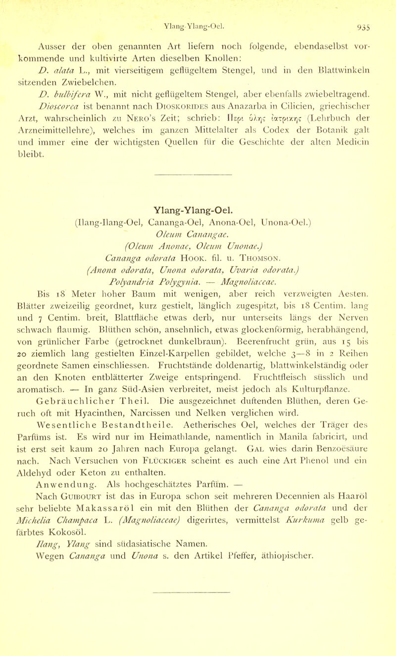 Ausser der oben genannten Art liefern noch folgende, ebendaselbst vor- kommende und kultivirte Arten dieselben Knollen: D. alata L., mit vierseitigem geflügeltem Stengel, und in den Blattwinkeln sitzenden Zwiebelchen. D. bulbifera W., mit nicht geflügeltem Stengel, aber ebenfalls zwiebeltragend. Dioscorca ist benannt nach Dioskorides aus Anazarba in Cilicien, griechischer Arzt, wahrscheinlich zu Nero's Zeit; schrieb: llspt uXrjc latpf/r)? (Lelirbuch der Arzneimittellehre), welches im ganzen Mittelalter als Codex der Botanik galt und immer eine der wichtigsten Quellen für die Geschichte der alten Medicin bleibt. Ylang-Ylang-Oel. (Ilang-Ilang-Üel, Cananga-Oel, Anona-Oel, Unona-Oel.) Oleum Canangae. (Oleum Anouae, Oleum Unonae.) Cananga odorata Hook. fil. u. Thomson. (Anona odorata, Unona odorata, Uvaria odorata.) Polyandria Polygynia. — Alagiioliaceae. Bis i8 Meter hoher Baum mit wenigen, aber reich verzweigten Aesten. Blätter zweizeilig geordnet, kurz gestielt, länglich zugespitzt, bis i8 Centim. lang und 7 Centim. breit, Blattfläche etwas derb, nur unterseits längs der Nerven schwach flaumig. Blüthen schön, ansehnlich, etwas glockenförmig, herabhängend, von grünlicher Farbe (getrocknet dunkelbraun). Beerenfrucht grün, aus 15 bis 20 ziemlich lang gestielten Einzel-Karpellen gebildet, welche 3—8 in 2 Reihen geordnete Samen einschliessen. Fruchtstände doldenartig, blattwinkelständig oder an den Knoten entblätterter Zweige entspringend. Fruchtfleisch süsslich und aromatisch. — In ganz Süd-Asien verbreitet, meist jedoch als Kulturpflanze. Gebräuchlicher Theil. Die ausgezeichnet duftenden Blüthen, deren Ge- ruch oft mit Hyacinthen, Narcissen und Nelken verglichen wird. Wesentliche Bestandtheile. Aetherisches Oel, welches der Träger des Parfüms ist. Es wird nur im Heimathlande, namentlich in Manila fabricirt, und ist erst seit kaum 20 Jaliren nach Europa gelangt. Gal wies darin Benzoesäure nach. Nach Versuchen von Flückiger scheint es auch eine Art Phenol und ein Aldehyd oder Keton zu enthalten. Anwendung. Als hochgeschätztes Parfüm. — Nach GuiBOURT ist das in Europa schon seit mehreren Decennien als Haaröl sehr behebte Makassaröl ein mit den Blüthen der Cananga odorata und der MicheUa Champaca L. (Magnoliaceae) digerirtes, vermittelst Kurkuma gelb ge- färbtes Kokosöl. Hang, Ylang sind südasiatische Namen. Wegen Cananga und Unona s. den Artikel Pfeffer, äthiopischer.