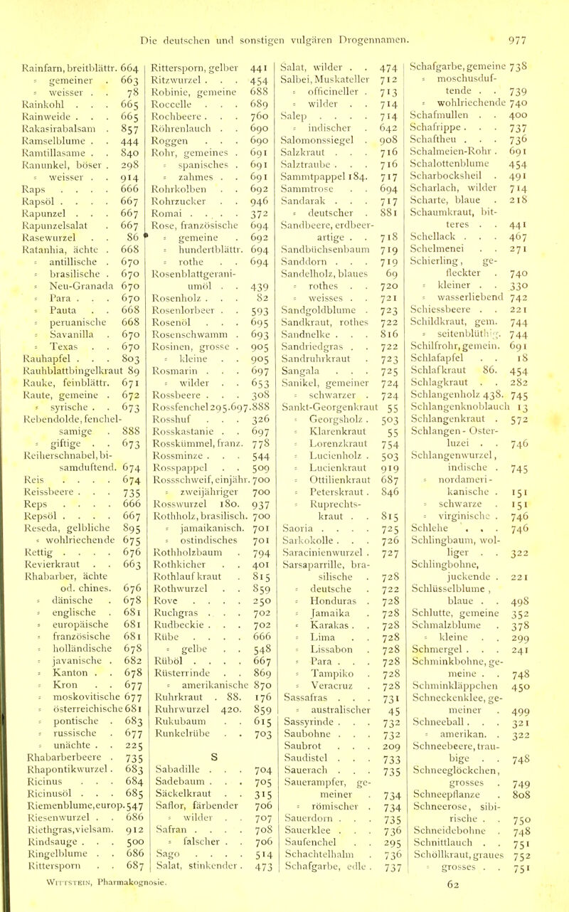 Rainfarn, breitblättr. 664 Rittersporn, gell^er 441 : gemeiner 663 Ritzwurzel , 454 = weisser . 78 Robinie, gemeine 688 Rainkohl 665 Roccelle 689 Rainweide . 665 Rochbeere . 760 Rakasirabalsam . 857 Röhrenlauch . 690 Kamseiblume . 444 Roggen . . . 690 Ivamtillasame . 840 Rohr, gemeines . 691 Ranunkel, böser . 298 = spanisches . 691 weisser . 914 = zahmes . 691 Raps .... 666 Rohrkolben 692 Rapsöl .... 667 Rohrzucker 946 Rapunzel . 667 Romai . . . 372 Rapunzelsalat 667 Rose, französische 694 Rasewurzel 86 ' = gemeine 692 Ratanhia, ächte . 668 hundertblättr. 694 antillische . 670 = rothe 694 - brasilische . 670 Rosenblattgerani- = Neu-Granada 670 umöl . 439 Para . 670 Rosenholz . 82 = Pauta . . 668 Rosenlorbeer . 593 = peruanische 668 Rosenöl 695 Savanilla 670 Rosenschwamm . 693 = Texas 670 Rosinen, grosse . 905 Rauhapfel . 803 kleine 905 Rauhblattlsingelkraut 89 Rosmarin . 697 Rauke, feinblättr. 671 = wilder 653 Raute, gemeine . 672 Rossbeere . 308 = syrische . 673 Rossfenchel 295.697.888 Rebendolde, fenchel Rosshuf 326 sämige 888 Rosskastanie . 697 = giftige . . Reiherschnabel, bi- 673 Rosskümmel, franz. 778 Rossminze . 544 samduftend. 674 Rosspappel 509 Reis .... 674 Rossschweif, einjähr. 700 Reissbeere . 735 zweijähriger 700 Reps .... 666 Rosswurzel 180. 937 Repsöl .... 667 Rothholz, brasilisch. 700 Reseda, gelbliche 895 = jamaikanisch. 701 - wohlriechende 675 = ostindisches 701 Rettig .... 676 Rothholzbaum 794 Revierkraut 663 Rothkicher 401 Rhabarber, ächte Rothlauf kraut 815 od. chines. 676 Rothwurzel 859 dänische 678 Rovc .... 250 = englische 681 Ruchgras . 702 = europäische 681 Rudbeckie . 702 französische 681 Rübe .... 666 holländische 678 = gelbe 548 : javanische . 682 Rüböl .... 667 Kanton . 678 Rüsterrinde 869 = Krön 677 = amerikanische 870 moskovitische 677 Ruhrkraut . 88. 176 = österreichische 681 Ruhrwurzel 420. 859 = pontische . 683 Rukubaum 615 -- russische 677 Runkelrübe 703 unächte . 225 I^habarberbeere . 735 S Rhapontikwurzel . 683 Sabadille . 704 Ricinus 684 Sadebaum . 705 Ricinusöl . 685 Säckelkraut 315 Riemenblume,europ. 547 Saflor, färbender 706 Riesenwurzel . 686 wilder 707 Riethgras.vielsam. 912 Safran .... 708 Rindsauge . 500 ■- falsclier . 706 Ringelblume . 686 Sago .... 514 Rittersporn 687 Salat, stinkender . 473 WiTTSTEiN, Pharmakognosie. Salat, wilder . 474 Schafgarbe, gemeine 738 Salbei, Muskateller 712 ■ moschusduf- = officineller . 713 tende . 739 wilder 714 = wohlriechende 740 Salep .... 714 Schafmullen . 400 = indischer 642 Schatrippe . 737 Salomonssiegel . 908 Schaftheu . 736 Salzkraut . 716 Schalmeien-Rohr . 691 Salztraube . 716 .Schalottenblume 454 Sammtpappel 184. 717 Scharbocksheil 491 Sammtrose 694 Scharlach, wilder 714 Sandarak . 717 Scharte, blaue 218 = deutscher 881 Schaumkraut, bit- Sandbeere, erdbeer- teres . 441 artige . 718 Schellack . 467 Sandbüchsenbaum 719 Schelmenei 271 Sanddorn . 719 Schierling, ge- Sandelholz, blaues 69 fleckter 740 = rothes 720 s kleiner . 330 = weisses . 721 = wasserliebend 742 Sandgoldblume . 723 Schiessbeere . 221 Sandkraut, rothes 722 Schildkraut, gem. 744 Sandnelke . 816 = seitenblüth';;-. 744 Sandriedgras . 722 Schilfrohr, gemein. 691 Sandruinkraut 723 Schlafapfel 18 Sangala 725 Schlafkraut 86. 454 Sanikel, gemeiner 724 Schlagkraut 282 schwarzer . 724 Schlangenholz 438. 745 Sankt-Georgenkraut 55 Schlangenknoblauch 13 = Georgsholz . 503 Schlangenkraut . 572 Klarenkraut 55 Schlangen - Oster- = Lorenzkraut 754 luzei . 746 Lucienholz . 503 Schlangenwurzel, = Lucienkraut 919 indische . 745 = Ottilienkraut 687 = nordameii- = Peterskraut . 846 kanische . 151 = Ruprechts- = schwarze 151 kraut . 815 = virginischc . 746 Saoria .... 725 Schlehe . . 746 Sarkokolle . 726 Schlingbaum, wol- Saracinienwurzel . 727 liger . . 322 Sarsaparrille, bra- Schlingbohne, silische 728 juckende . 221 - deutsche 722 Schlüsselblume , Honduras . 728 blaue . 498 = Jamaika 728 Schlutte, gemeine 352 Karakas . 728 Schmalzblume 378 : Lima 728 kleine 299 Lissabon 728 Schmergel . 241 Para . 728 Schminkbohne, ge- = Tampiko 728 meine . 748 = Veracruz 728 Schminkläppchen 450 Sassafras . 731 Schneckenklee, ge- = australisclier 45 meiner 499 Sassyrinde . 732 Schneeball. 321 Saubohne . 732 amerikan. . 322 Saubrot 209 Schneebeere, trau- Saudistel . 733 bige . . 748 Sauerach . 735 Schneeglöckchen, Sauerampfer, ge- grosses 749 meiner 734 Schneepflanze 808 = römischer . 734 Schneerose, sibi- Sauerdorn . 735 risclie . 750 736 Schneidebohne 748 Saufenchel 295 Schnittlauch . 751 Schachtelhalm / j Schöllkraut, graues 752 Schafgarbe, edle . 737 grosses . 62 751