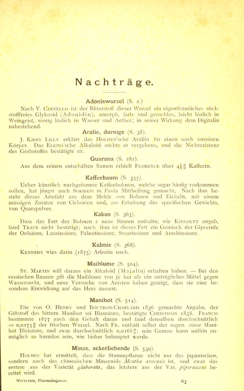 Nachträge. Adoniswurzel (S. 2.) Nach V. Cervello ist der Bitterstoff dieser Wurzel ein eigenthüniliches stick- stofffreies Glykosid (Adonidin), amorph, färb- und geruchlos, leicht löslich in Weingeist, wenig löslich in Wasser und Aether; in seiner Wirkung dem Digitalin nahestehend. Aralie, dornige (S. 38). J. KiRBY Lilly erklärt das HoLDEN'sche Araliin für einen noch unreinen Körper. Das ELKiNs'sche Alkaloid suchte er vergebens, und die Nichtexistenz des Gerbstoffes bestätigte er. Guarana (S. 282). Aus dem reinen entschälten Samen erhielt Florence über 4^^ Kaffeein. Kaffeebaum (S. 357). Ueber künsdich nachgeformte Kafteebohnen, welche sogar häufig vorkommen sollen, hat jüngst auch Sormani in Pavia Mittheilung gemacht. Nach ihm be- steht dieses Artefakt aus dem Mehle von Bohnen und Eicheln, mit einem mässigen Zusätze von Cichorien und, zur Erhöhung des specifischen Gewichts, von Quarzpulver. Kakao (S. 363). Dass das Fett der Bohnen 2 neue Säuren enthalte, wie Kingzett angab, fand Traub nicht bestätigt; nach ihm ist dieses Fett ein Gemisch der Glyceride der Oelsäure, Laurinsäure, Palmitinsäure, Stearinsäure und Arachinsäure. Kalmie (S. 368). Kennedy wies darin (1875) Arbudn nach. Maiblume (S. 504). St. Martin will daraus ein Alkaloid (Majalin) erhalten haben. —Bei den russischen Bauern gilt die Maiblume von je her als ein untrügliches Mittel gegen Wassersucht, und neue Versuche von Aerzten haben gezeigt, dass sie eine be- sondere Einwirkung auf das Herz äussert. Manihot (S. 514). Die von O. Henry und Boutron-Charlard 1836 gemachte Angabe, der Giftstoff des bittern Manihot sei Blausäure, bestätigte Christison 1838. Francis bestimmte 1877 auch den Gehalt daran und fand denselben durciischnittlich = 0,0275^ der frischen Wurzel. Nach Fr. enthält selbst der sogen, süsse Mani- hot Bleisäure, und zwar durchschnittlich 0,0168^; sein Genuss kann mithin un- möglich so harmlos sein, wie bisher behauptet wurde. Minze, ackerliebende (S. 539). Holmes hat ermittelt, dass die Stammpflanze nicht nur des japanischen, sondern auch des chinesischen Minzenöls Mentha aniciisis ist, und zwar das erstere aus der Varietät glaberata, das letztere aus der Var. piperasccns be- reitet wird. Wittstein, Pharmakognosie. 63