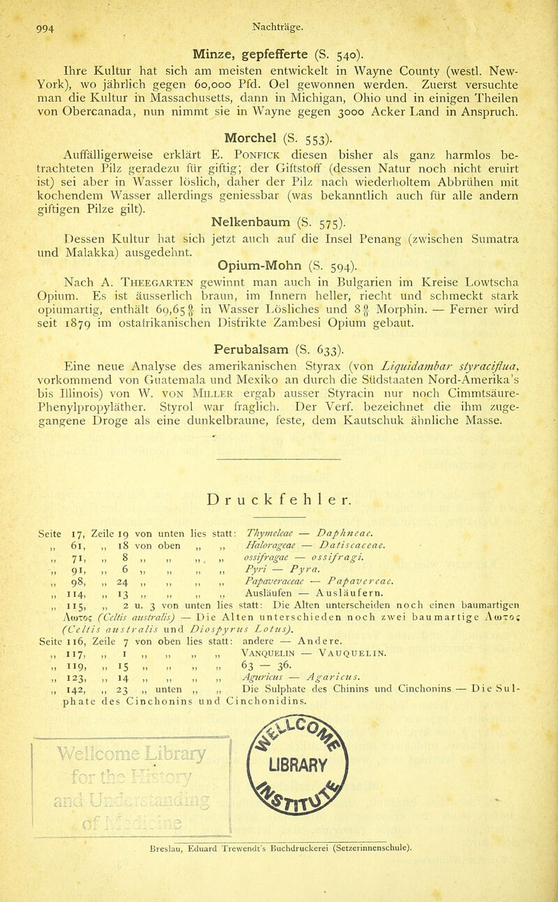Minze, gepfefferte (S. 540). Ihre Kultur hat sich am meisten entwickelt in Wayne County (westl. New- York), wo jährlich gegen 60,000 Pfd. Oel gewonnen werden. Zuerst versuchte man die Kultur in Massachusetts, dann in Michigan, Ohio und in einigen Theilen von Obercanada, nun nimmt sie in Wayne gegen 3000 Acker Land in Anspruch. Morchel (S. 553). Auffälligerweise erklärt E. Ponfick diesen bisher als ganz harmlos be- trachteten Pilz geradezu für giftig; der Giftstoff (dessen Natur noch nicht eruirt ist) sei aber in Wasser löslich, daher der Pilz nach wiederholtem Abbrühen mit kochendem Wasser allerdings geniessbar (was bekanntlich auch für alle andern giftigen Pilze gilt). Nelkenbaum (S. 575). Dessen Kultur hat sich jetzt auch auf die Insel Penang (zwischen Sumatra und Malakka) ausgedehnt. Opium-Mohn (S. 594). Nach A. Theegarten gewinnt man auch in Bulgarien im Kreise Lowtscha Opium. Es ist äusserlich braun, im Innern heller, riecht und schmeckt stark opiumartig, enthält 69,65 g- in Wasser Lösliches und 8^ Morphin. — Ferner wird seit 1879 inti ostatrikanischen Distrikte Zam.besi Opium gebaut. Perubalsam (S. 633). Eine neue Analyse des amerikanischen Styrax (von Liquidambar styractflua, vorkommend von Guatemala und Mexiko an durch die Südstaaten Nord-Amerika's bis Illinois) von W. von Miller ergab ausser Styracin nur noch Cimmtsäure- Phenylpropyläther. Styrol war fraglich. Der Verf. bezeichnet die ihm zuge- gangene Droge als eine dunkelbraune, feste, dem Kautschuk ähnliche Masse. Druckfehler. Seite 17, Zeile 19 von unten lies statt: Thymeleae — Daphneae. 61, ,, 18 von oben ,, ,, Halorageae ■— Datiscaceae. II 7I1 II 8 ,, ,, ,, _ ,, ossifragae — ossifragi. II 9 Ii 11 6 )i II II II Py' — Pyra. ,, 98, I, 24 ,, ,, ,, ,, Papaveraceae ■— Papavereae. „ 114, ,, 13 I, ,, ,, ,, Ausläufen — Ausläufern. 115, ,, 2 u. 3 von unten lies statt: Die Alten unterscheiden noch einen baumartigen A(UTO? (Celtis aiistralis) — Die Alten unterschieden noch zwei baumartige Acjuto; (Celiis atisiralis und Diospyrus Lotus). Seite 116, Zeile 7 von oben lies statt: andere — Andere. ,, 117, ,, I ,, „ „ „ Vanquelin — Vauquelin. ,1 119. II 15 II 63 — 36. ,, 123, ,, 14 ,, I, ,, Agiiruns — Agariciis. ,, 142, ,, 23 ,1 unten ,, ,, Die Sulphate des Chinins und Cinchonins — DieSul- phate des Cinchonins und Cinchonidins. Breslau, Eduard Trewendt's Buchdruckerei (Setzerinnenschule).