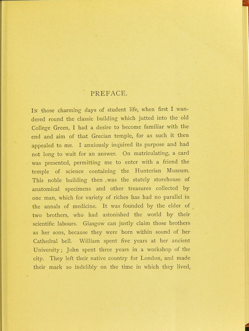 PREFACE. In those charming days of student life, when first I wan- dered round the classic building which jutted into the old College Green, I had a desire to become familiar with the end and aim of that Grecian temple, for as such it then appealed to me. I anxiously inquired its purpose and had not long to wait for an answer. On matriculating, a card was presented, permitting me to enter with a friend the temple of science containing the Hunterian Museum. This noble building then ,was the stately storehouse of anatomical specimens and other treasures collected by one man, which for variety of riches has had no parallel in the annals of medicine. It was founded by the elder of two brothers, who had astonished the world by their scientific labours. Glasgow can justly claim those brothers as her sons, because they were born within sound of her Cathedral bell. William spent five years at her ancient University; John spent three years in a workshop of the city. They left their native country for London, and made their mark so indelibly on the time in which they lived,