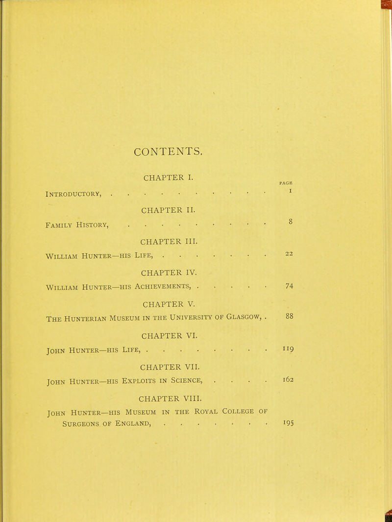 CONTENTS. CHAPTER I. PAGE Introductory, ^ CHAPTER II. Family History, ^ CHAPTER III. William Hunter—his Life, 22 CHAPTER IV. William Hunter—his Achievements, 74 CHAPTER V. The Hunterian Museum in the University of Glasgow, . 88 CHAPTER VI. John Hunter—his Life 9 CHAPTER VII. John Hunter—his Exploits in Science, .... 162 CHAPTER VIII. John Hunter—his Museum in the Royal College of Surgeons of England, i9S