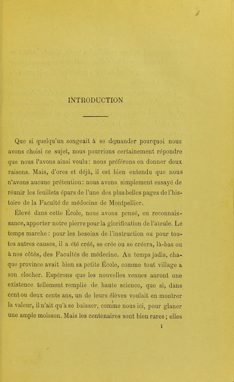 INTRODUCTION Que si quelqu'un songeait à se de.mander pourquoi nous avons choisi ce sujet, nous pourrions certainement répondre que nous l'avons ainsi voulu : nous préférons en donner deux raisons. Mais, d'ores et déjà, il est bien entendu que nous n'avons aucune prétention: nous avons simplement essayé de réunir les feuillets éparsde l'une des plus belles pages de l'his- toire de la Faculté de médecine de Montpellier. Élevé dans cette École, nous avons pensé, en reconnais- sance, apporter notre pierre pour la glorification de l'aïeule. Le temps marche : pour les besoins de l'instruction ou pour tou- tes autres causes, il a été créé, se crée ou se créera, là-bas ou à nos côtés, des Facultés de médecine. Au temps jadis, cha- que province avait bien sa petite Ecole, comme tout village a son. clocher. Espérons que les nouvelles venues auront une existence tellement remplie de haute science, que si, dans cent ou deux cents ans, un de leurs élèves voulait en montrer la valeur, il n'ait qu'à se baisser, comme nous ici, pour glaner une ample moisson. Mais les centenaires sont bien rares ; elles 1 s