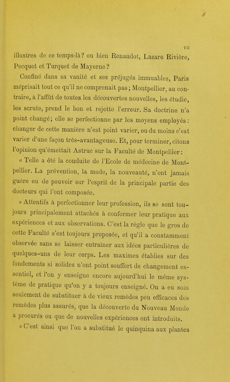 vu illustres de ce temps-là? ou bien Renauclot, Lazare Rivière, Pecquet et Turquet de Mayerne ? Confiné dans sa vanité et ses préjugés immuables, Paris méprisait tout ce qu'il ne comprenait pas ; Montpellier, au con- traire, à l'affût de toutes les découvertes nouvelles, les étudie, les scrute, prend le bon et rejette l'erreur. Sa doctrine n'a point changé; elle se perfectionne par les moyens employés: changer de cette manière n'est point varier, ou du moins c'est varier d'une façon très-avantageuse. Et, pour terminer, citons l'opinion qu'émettait Astruc sur la Faculté de Montpellier: « Telle a été la conduite de l'Ecole de médecine de Mont- pellier. La prévention, la mode, la nouveauté, n'ont jamais guère eu de pouvoir sur l'esprit de la principale partie des docteurs qui l'ont composée. » Attentifs à perfectionner leur profession, ils se sont tou- jours principalement attachés à conformer leur pratique aux expériences et aux observations. C'est la règle que le gros de cette Faculté s'est toujours proposée, et qu'il a constamment observée sans se laisser entraîner aux idées particulières de quelques-uns de leur corps. Les maximes établies sur des fondements si solides n'ont point souffert de changement es- sentiel, et l'on y enseigne encore aujourd'hui le même sys- tème de pratique qu'on y a toujours enseigné. On a eu soin seulement de substituer à de vieux remèdes peu efficaces des remèdes plus assurés, que la découverte du Nouveau Monde a procurés ou que de nouvelles expériences ont introduits. » C'est ainsi que l'on a substitué le quinquina aux plantes
