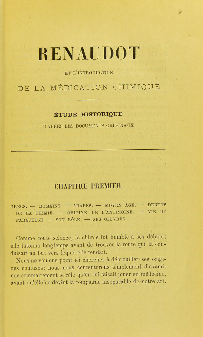 / RENAUDOT ET L'INTRODUCTION DE LA MÉDICATION CHIMIQUE ÉTUDE HISTORIQUE D'APRÈS LES DOCUMENTS ORIGINAUX CHAPITRE PREMIER GRECS. — ROMAINS. — ARABES. — MOYEN AGE. — DÉBUTS DE LA CHIMIE. — ORIGINE DE L'ANTIMOINE. — VIE DE PARACELSE. — SON RÔLE. — SES OEUVRES. Comme toute science, la chimie fut humble à ses débuts; elle tâtonna longtemps avant de trouver la route qui la con- duisait au but vers lequel elle tendait. Nous ne voulons point ici chercher à débrouiller ses origi- nes confuses; nous nous contenterons simplement d'exami- ner sommairement le rôle qu'on lui faisait jouer en médecine, avant qu'elle ne devînt la compagne inséparable de notre art.