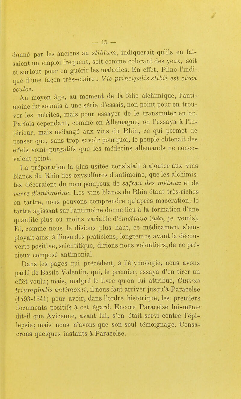 donné par les anciens au stibium, indiquerait qu'ils en fai- saient un emploi fréquent, soit comme colorant des yeux, soit et surtout pour en guérir les maladies. En effet, Pline l'indi- que d'une façon très-claire : Vis principalis stibii est circa oculos. Au moyen âge, au moment de la folie alchimique, l'anti- moine fut soumis à une série d'essais, non point pour en trou- ver les mérites, mais pour essayer de le transmuter en or. Parfois cependant, comme en Allemagne, on l'essaya à l'in- térieur, mais mélangé aux vins du Rhin, ce qui permet de penser que, sans trop savoir pourquoi, le peuple obtenait des effets vomi-purgatifs que les médecins allemands ne conce- vaient point. La préparation la plus usitée consistait à ajouter aux vins blancs du Rhin des oxysulfures d'antimoine, que les alchimis- tes décoraient du nom pompeux de safran des métaux et de verre d'antimoine. Les vins blancs du Rhin étant très-riches en tartre, nous pouvons comprendre qu'après macération, le tartre agissant sur l'antimoine donne lieu à la formation d'une quantité plus ou moins variable d'émétique (è^ew, je vomis). Et, comme nous le disions plus haut, ce médicament s'em- ployait ainsi à l'insu des praticiens, longtemps avant la décou- verte positive, scientifique, dirions-nous volontiers, de ce pré- cieux composé antimonial. Dans les pages qui précèdent, à l'étymologie, nous avons parlé de Basile Valentin, qui, le premier, essaya d'en tirer un effet voulu; mais, malgré le livre qu'on lui attribue, Currus triumphalis antimonii, il nous faut arriver jusqu'à Paracelse (1493-1541) pour avoir, dans l'ordre historique, les premiers documents positifs à cet égard. Encore Paracelse lui-même dit-il que Avicenne, avant lui, s'en était servi contre l'épi— lepsie;mais nous n'avons que son seul témoignage. Consa- crons quelques instants à Paracelse.