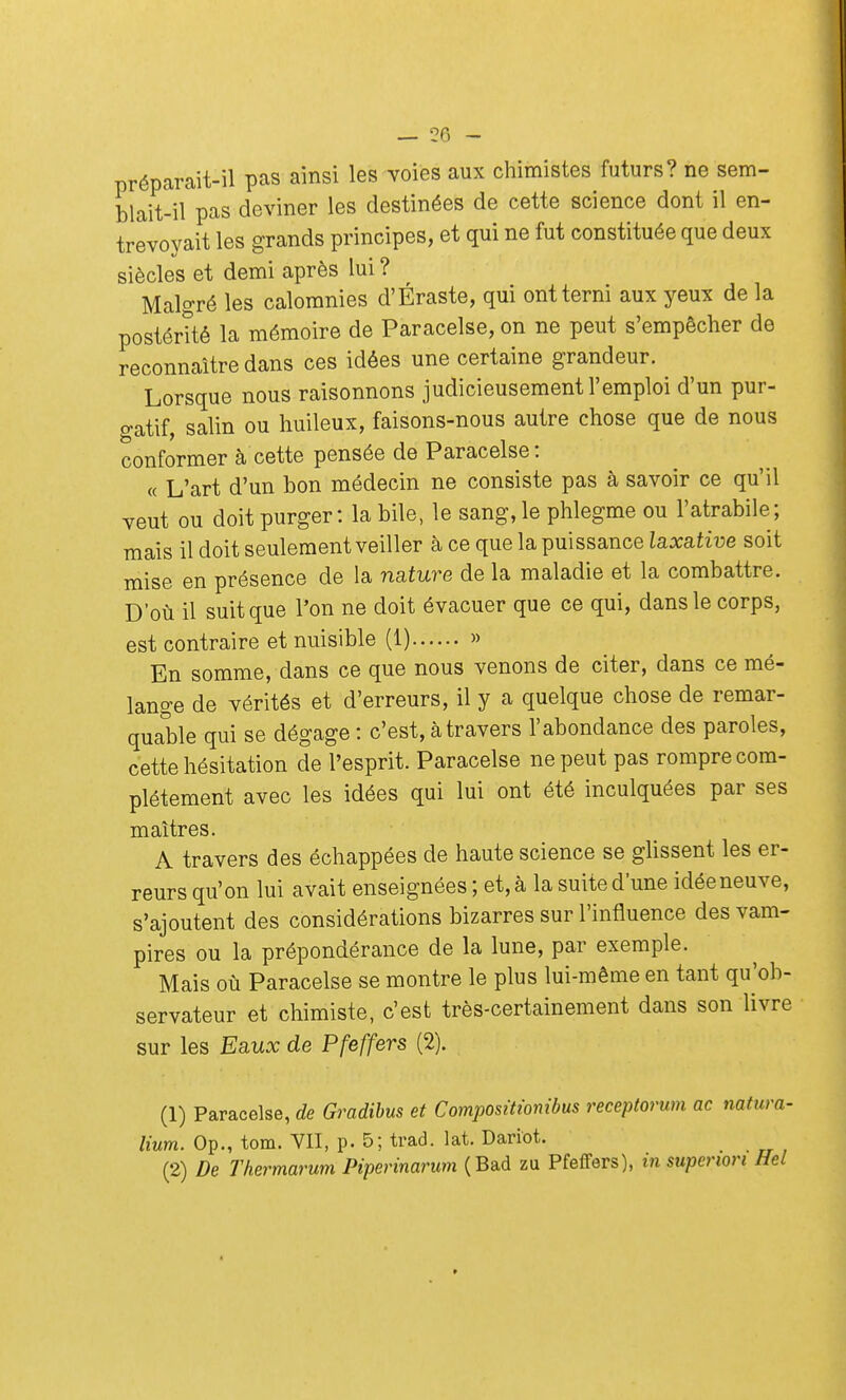 — 28 - préparait-il pas ainsi les voies aux chimistes futurs? ne sem- blait-il pas deviner les destinées de cette science dont il en- trevoyait les grands principes, et qui ne fut constituée que deux siècles et demi après lui ? Malgré les calomnies d'Éraste, qui ont terni aux yeux de la postérité la mémoire de Paracelse, on ne peut s'empêcher de reconnaître dans ces idées une certaine grandeur. Lorsque nous raisonnons judicieusement l'emploi d'un pur- gatif, salin ou huileux, faisons-nous autre chose que de nous conformer à cette pensée de Paracelse : « L'art d'un bon médecin ne consiste pas à savoir ce qu'il veut ou doit purger : la bile, le sang, le phlegme ou l'atrabile ; mais il doit seulement veiller à ce que la puissance laxative soit mise en présence de la nature de la maladie et la combattre. D'où il suit que l'on ne doit évacuer que ce qui, dans le corps, est contraire et nuisible (1) » En somme, dans ce que nous venons de citer, dans ce mé- lange de vérités et d'erreurs, il y a quelque chose de remar- quable qui se dégage : c'est, à travers l'abondance des paroles, cette hésitation de l'esprit. Paracelse ne peut pas rompre com- plètement avec les idées qui lui ont été inculquées par ses maîtres. A travers des échappées de haute science se glissent les er- reurs qu'on lui avait enseignées ; et, à la suite d'une idéeneuve, s'ajoutent des considérations bizarres sur l'influence des vam- pires ou la prépondérance de la lune, par exemple. Mais où Paracelse se montre le plus lui-même en tant qu'ob- servateur et chimiste, c'est très-certainement dans son livre sur les Eaux de Pfeffers (2). (1) Paracelse, de Gradibus et Compositionibus receptorum ac natura- lium. Op., tom. VII, p. 5; trad. lat. Dariot, (2) De Thermarum Piperinarum (Bad zu Pfeffers), in superiori Hel