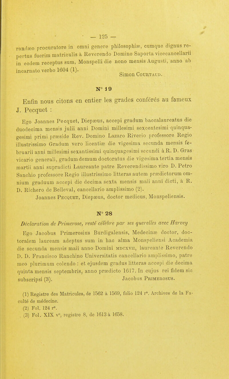 randreo procuratore in omni génère philosophie, cumque dignus re- pertus fuerim matriculis à Reverendo Domino Saporta vicecancellarii in eodem receptus sum, Monspelli die nono mensis Augusti, anno ah incarnato verbo 1604 (1). Simon Courtaud. N° 19 Enfin nous citons en entier les grades conférés au fameux J. Pecquet : Ego Joannes Pecquet, Diepseus, accepi gradum baccalaureatus die duodecima mensis julii anni Domini millesimi sexcentesimi quinqua- gesimi primi préside Rev. Domino Lazaro Riverio professore Regio illustrissimo Gradum vero licentie die vigesima secunda mensis fe- bruarii anni millesimi sexantissimi quinquagesimi secundi àR. D. Gras vicario generali, gradumdemum doctoratus die vigesima tertia mensis martii anni supradicti Laureante pâtre Reverendissimo viro D. Petro Sanchio professore Regio illustrissimo litteras autem prsedictorum om- nium graduum accepi die décima sexta mensis maii anni dicti, à R. D. Richero de Belleval, cancellario amplissimo (2). Joannes Pecquet, Diepseus, doctor medicus, Monspeliensis. N° 28 Déclaration de Primerose, resté célèbre par ses querelles avec Harvey Ego Jacohus Primerosius Burdigalensis, Médecine doctor, doc- toralem lauream adeptus sum in hac aima Monspeliensi Academia die secunda mensis maii anno Domini mdcxvii, laureante Reverendo D. D. Francisco Ranchino Universitatis cancellario amplissimo, pâtre meo plurimum colendo : et ejusdem gradus litteras accepi die décima quinta mensis septembris, anno predicto 1617. In cujus rei fidem sic subscripsi (3). Jacobus Primerosus. (1) Registre des Matricules, de 1562 à 1569, folio 124 r°. Archives de la Fa- culté de médecine. (2) Fol. 124 r°.