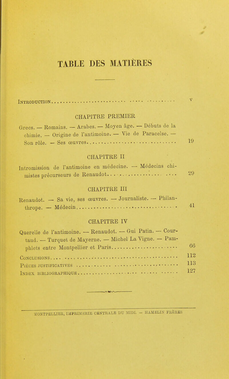 TABLE DES MATIÈRES Introduction CHAPITRE PREMIER Grecs. — Romains. — Arabes. — Moyen âge. — Débuts de la chimie. — Origine de l'antimoine. — Vie de Paracelse. — Son rôle. — Ses œuvres. 19 CHAPITRE II Intromission de l'antimoine en médecine. — Médecins chi- mistes précurseurs de Renaudot. 29 CHAPITRE III Renaudot. — Sa vie, ses œuvres. — Journaliste. — Philan- thrope. — Médecin, • 41 CHAPITRE IV Querelle de l'antimoine. — Renaudot. — G-ui Patin. — Cour- taud. — Turquet de Mayerne. — Michel La Vigne. — Pam- phlets entre Montpellier et Paris §6 119 Conclusions AA il*} Pièces justificatives r Ai0 Index bibliographique 127 MONTPELLIER, IUPRIMIiRIE CENTRALE DU MIDI. - HAMELIN FRERES