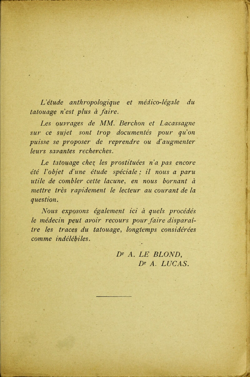 L'étude anthropologique et médico-légale du tatouage nest plus à faire. Les ouvrages de MM. Berchon et Lacassagne sur ce sujet sont trop documentés pour quon puisse se proposer de reprendre ou d'augmenter leurs savantes recherches. Le tatouage che^ les prostituées n'a pas encore été l'objet d'une étude spéciale ; il nous a paru utile de combler cette lacune, en nous bornant à mettre très rapidement le lecteur au courant de la question. Nous exposons également ici à quels procédés le médecin peut avoir recours pour faire disparaî- tre les traces du tatouage, longtemps considérées comme indélébiles. A. LE BLOND, A. LUCAS.