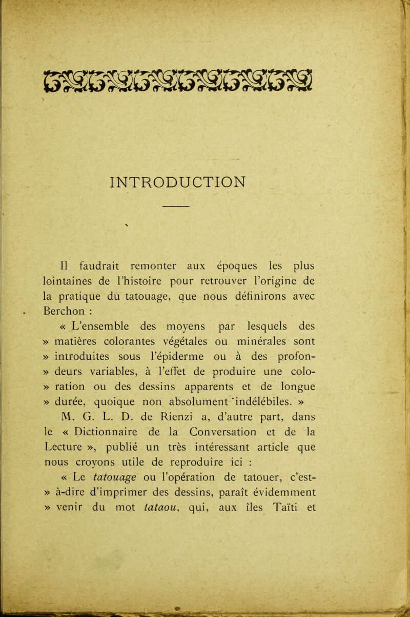 INTRODUCTION Il faudrait remonter aux époques les plus lointaines de l'histoire pour retrouver l'origine de la pratique du tatouage, que nous définirons avec Berchon : « L'ensemble des moyens par lesquels des » matières colorantes végétales ou minérales sont » introduites sous l'épiderme ou à des profon- » deurs variables, à l'effet de produire une colo- » ration ou des dessins apparents et de longue » durée, quoique non absolument indélébiles. » M. G. L. D. de Rienzi a, d'autre part, dans le « Dictionnaire de la Conversation et de la Lecture », publié un très intéressant article que nous croyons utile de reproduire ici : « Le tatouage ou l'opération de tatouer, c'est- » à-dire d'imprimer des dessins, paraît évidemment » venir du mot tataou, qui, aux îles Taïti et