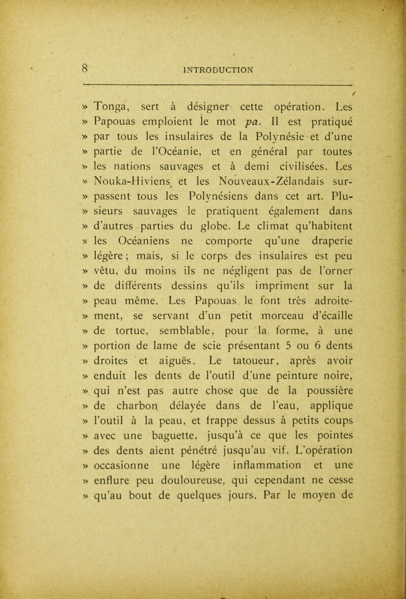 » Tonga, sert à désigner cette opération. Les » Papouas emploient le mot pa. Il est pratiqué » par tous les insulaires de la Polynésie et d'une » partie de l'Océanie, et en général par toutes » les nations sauvages et à demi civilisées. Les •» Nouka-Hiviens^ et les Nouveaux-Zélandais sur- » passent tous les Polynésiens dans cet art. Plu- » sieurs sauvages le pratiquent également dans » d'autres parties du globe. Le climat qu'habitent >; les Océaniens ne comporte qu'une draperie » légère ; mais, si le corps des insulaires est peu » vêtu, du moins ils ne négligent pas de l'orner » de différents dessins qu'ils impriment sur la » peau même. Les Papouas le font très adroite- » ment, se servant d'un petit morceau d'écaillé » de tortue, semblable, pour la forme, à une » portion de lame de scie présentant 5 ou 6 dents » droites et aiguës. Le tatoueur, après avoir » enduit les dents de l'outil d'une peinture noire, » qui n'est pas autre chose que de la poussière » de charbon, délayée dans de l'eau, applique » l'outil à la peau, et frappe dessus à petits coups » avec une baguette, jusqu'à ce que les pointes » des dents aient pénétré jusqu'au vif. L'opération » occasionne une légère inflammation et une » enflure peu douloureuse, qui cependant ne cesse » qu'au bout de quelques jours. Par le moyen de