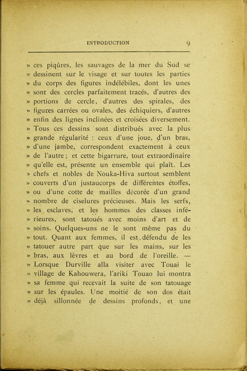 » ces piqûres, les sauvages de la mer du Sud se » dessinent sur le visage et sur toutes les parties » du corps des figures indélébiles, dont les unes » sont des cercles parfaitement tracés, d'autres des » portions de cercle, d'autres des spirales, des » figures carrées ou ovales, des échiquiers, d'autres » enfin des lignes inclinées et croisées diversement. » Tous ces dessins sont distribués avec la plus » grande régularité : ceux d'une joue, d'un bras, » d'une jambe, correspondent exactement à ceux » de l'autre ; et cette bigarrure, tout extraordinaire » qu'elle est, présente un ensemble qui plaît. Les » chefs et nobles de Nouka-Hiva surtout semblent » couverts d'un justaucorps de différentes étoffes, » ou d'une cotte de mailles décorée d'un grand » nombre de ciselures précieuses. Mais les serfs, » les esclaves, et les hommes des classes infé- » rieures, sont tatoués avec moins d'art et de » soins. Quelques-uns ne le sont même pas du » tout. Quant aux femmes, il est.défendu de les » tatouer autre part que sur les mains, sur les » bras, aux lèvres et au bord de l'oreille. — » Lorsque Durville alla visiter avec Touai le » village de Kahouv^^era, l'ariki Touao lui montra » sa femme qui recevait la suite de son tatouage » sur les épaules. Une moitié de son dos était » déjà sillonnée de dessins profonds, et une