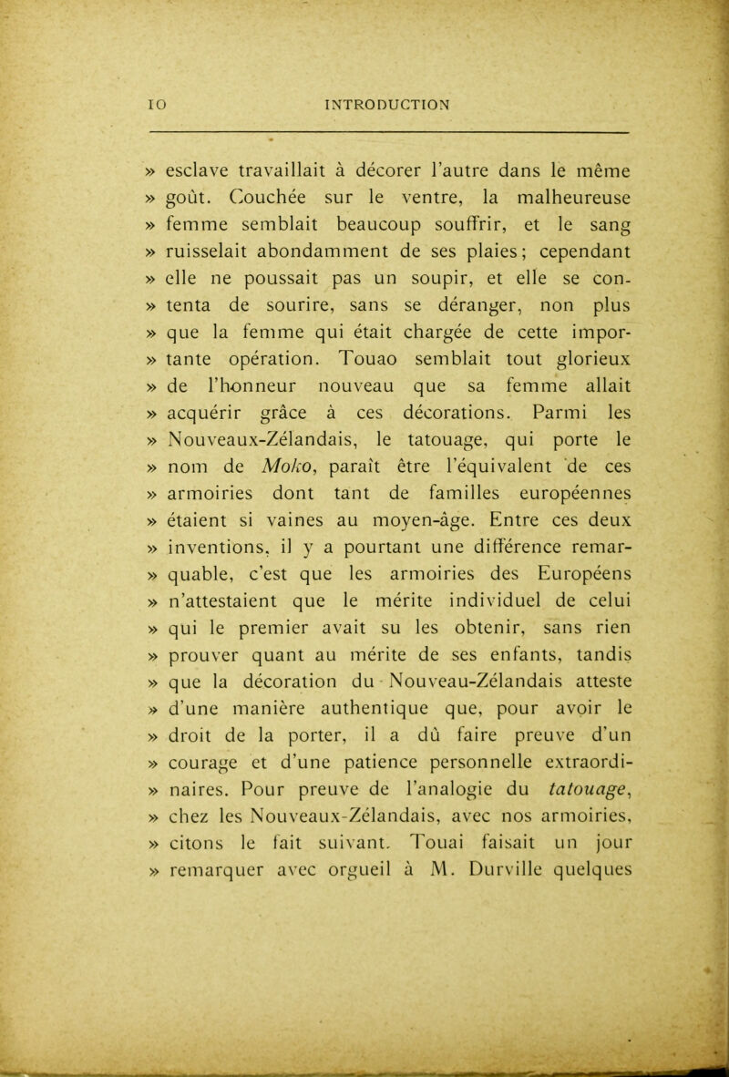 » esclave travaillait à décorer l'autre dans le même » goût. Couchée sur le ventre, la malheureuse » femme semblait beaucoup souffrir, et le sang » ruisselait abondamment de ses plaies; cependant » elle ne poussait pas un soupir, et elle se con- » tenta de sourire, sans se déranger, non plus » que la femme qui était chargée de cette impor- » tante opération. Touao semblait tout glorieux » de l'honneur nouveau que sa femme allait » acquérir grâce à ces décorations. Parmi les » Nouveaux-Zélandais, le tatouage, qui porte le » nom de Moko, paraît être l'équivalent de ces » armoiries dont tant de familles européennes » étaient si vaines au moyen-âge. Entre ces deux » inventions, il y a pourtant une différence remar- » quable, c'est que les armoiries des Européens » n'attestaient que le mérite individuel de celui » qui le premier avait su les obtenir, sans rien » prouver quant au mérite de ses enfants, tandis » que la décoration du Nouveau-Zélandais atteste » d'une manière authentique que, pour avoir le » droit de la porter, il a dù faire preuve d'un » courage et d'une patience personnelle extraordi- » naires. Pour preuve de l'analogie du tatouage, » chez les Nouveaux-Zélandais, avec nos armoiries, » citons le fait suivant. Touai faisait un jour » remarquer avec orgueil à M. Durville quelques