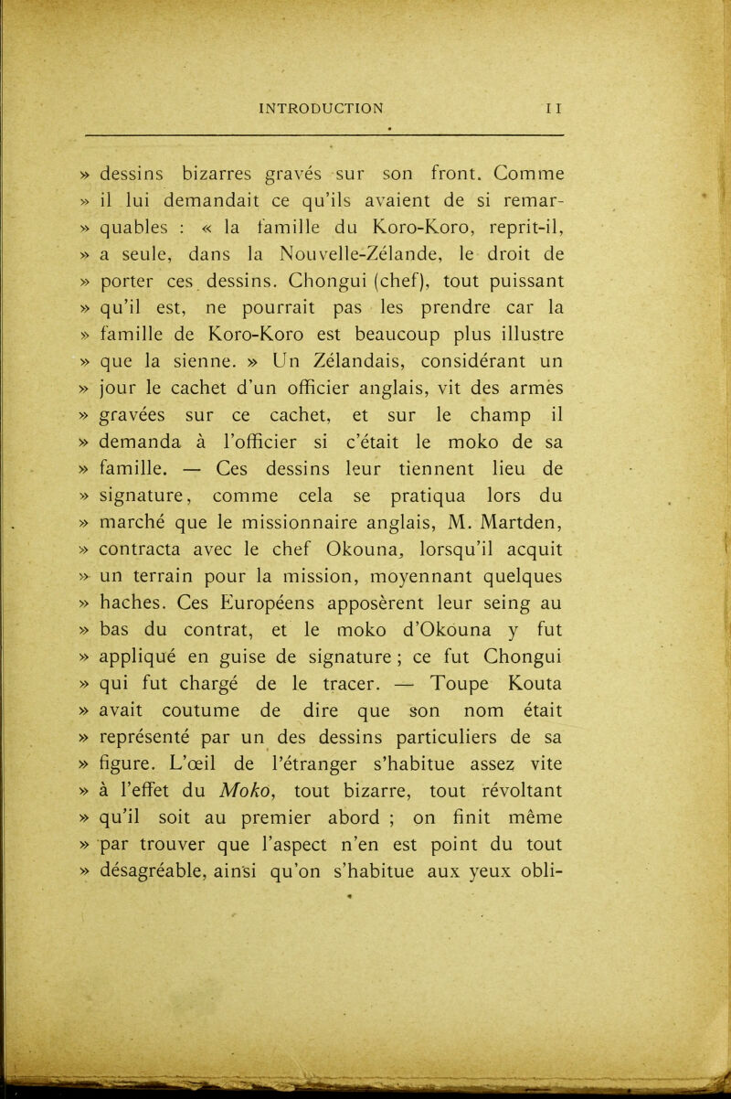 » dessins bizarres gravés sur son front. Comme » il lui demandait ce qu'ils avaient de si remar- » quables : « la famille du Koro-Koro, reprit-il, » a seule, dans la Nouvelle-Zélande, le droit de » porter ces dessins, Chongui (chef), tout puissant » qu'il est, ne pourrait pas les prendre car la » famille de Koro-Koro est beaucoup plus illustre » que la sienne. » Un Zélandais, considérant un » jour le cachet d'un officier anglais, vit des armés » gravées sur ce cachet, et sur le champ il » demanda à l'officier si c'était le moko de sa » famille. — Ces dessins leur tiennent lieu de » signature, comme cela se pratiqua lors du » marché que le missionnaire anglais, M. Martden, » contracta avec le chef Okouna^ lorsqu'il acquit » un terrain pour la mission, moyennant quelques » haches. Ces Européens apposèrent leur seing au » bas du contrat, et le moko d'Okouna y fut » appliqué en guise de signature ; ce fut Chongui » qui fut chargé de le tracer. — Toupe Kouta » avait coutume de dire que son nom était » représenté par un des dessins particuliers de sa » figure. L'œil de l'étranger s'habitue assez vite » à l'efifet du Moko, tout bizarre, tout révoltant » qu'il soit au premier abord ; on finit même » par trouver que l'aspect n'en est point du tout » désagréable, ainsi qu'on s'habitue aux yeux obli-