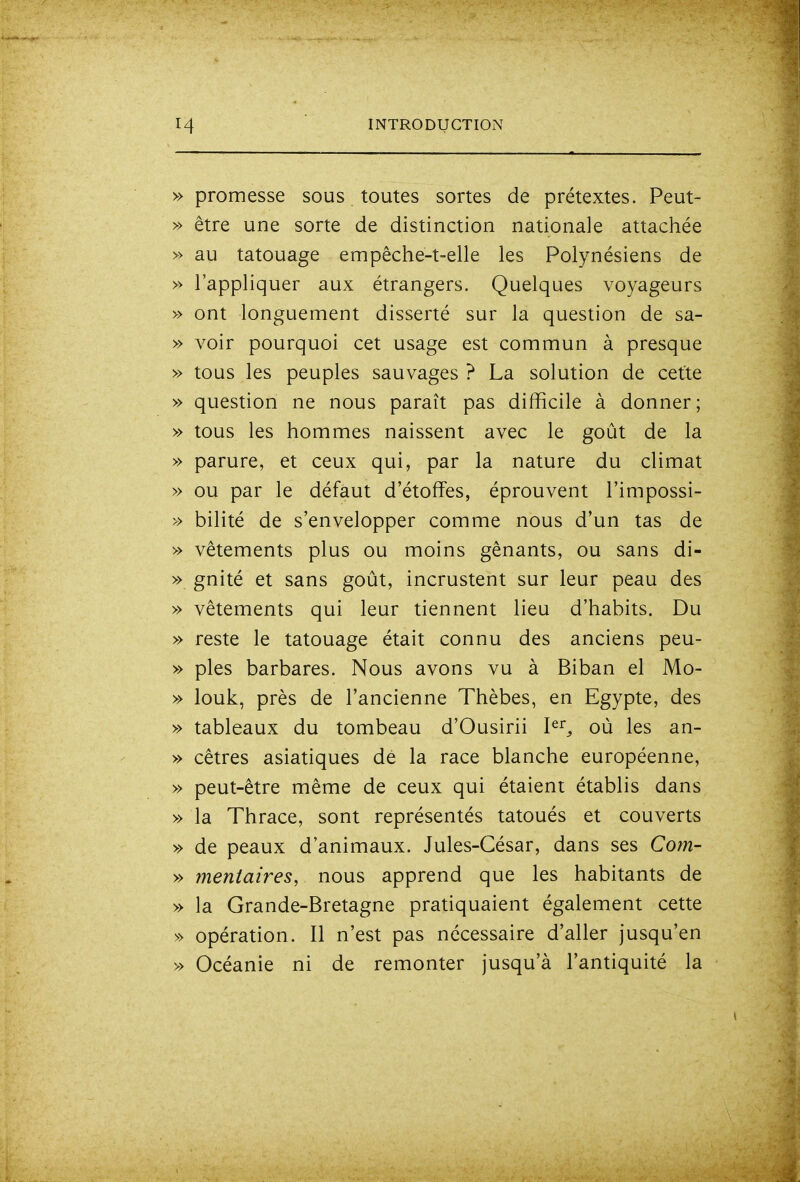 » promesse sous toutes sortes de prétextes. Peut- » être une sorte de distinction nationale attachée » au tatouage empêche-t-elle les Polynésiens de » l'appliquer aux étrangers. Quelques voyageurs » ont longuement disserté sur la question de sa- » voir pourquoi cet usage est commun à presque » tous les peuples sauvages ? La solution de cette » question ne nous paraît pas difficile à donner; » tous les hommes naissent avec le goût de la » parure, et ceux qui, par la nature du climat » ou par le défaut d'étoffes, éprouvent l'impossi- » bilité de s'envelopper comme nous d'un tas de » vêtements plus ou moins gênants, ou sans di- » gnité et sans goût, incrustent sur leur peau des » vêtements qui leur tiennent lieu d'habits. Du » reste le tatouage était connu des anciens peu- » pies barbares. Nous avons vu à Biban el Mo- » louk, près de l'ancienne Thèbes, en Egypte, des » tableaux du tombeau d'Ousirii I^^^ oû les an- » cêtres asiatiques dé la race blanche européenne, » peut-être même de ceux qui étaient établis dans » la Thrace, sont représentés tatoués et couverts » de peaux d'animaux. Jules-César, dans ses Corn- » mentaires, nous apprend que les habitants de » la Grande-Bretagne pratiquaient également cette » opération. Il n'est pas nécessaire d'aller jusqu'en » Océanie ni de remonter jusqu'à l'antiquité la