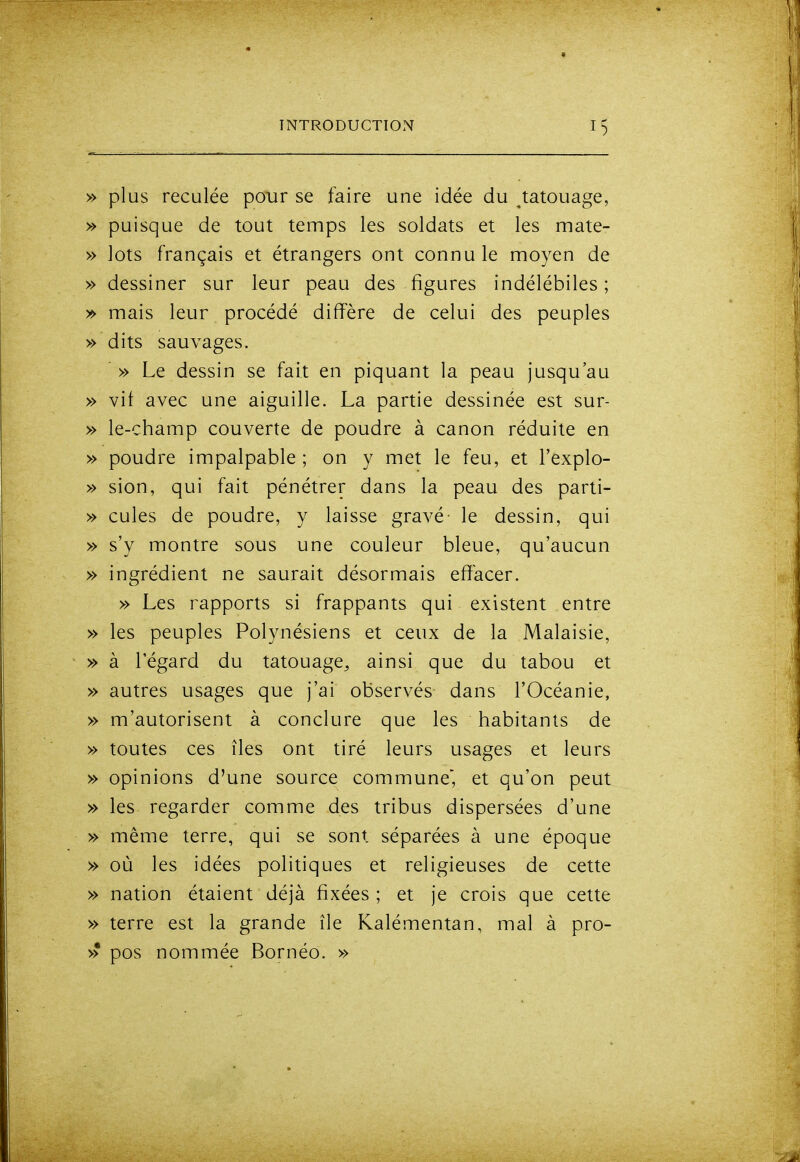 » plus reculée pour se faire une idée du ^tatouage, » puisque de tout temps les soldats et les mate- » lots français et étrangers ont connu le moyen de » dessiner sur leur peau des figures indélébiles ; » mais leur procédé diffère de celui des peuples » dits sauvages. » Le dessin se fait en piquant la peau jusqu'au » vif avec une aiguille. La partie dessinée est sur- » le-champ couverte de poudre à canon réduite en » poudre impalpable ; on y met le feu, et l'explo- » sion, qui fait pénétrer dans la peau des parti- » cules de poudre, y laisse gravé le dessin, qui » s'y montre sous une couleur bleue, qu'aucun » ingrédient ne saurait désormais effacer. » Les rapports si frappants qui existent entre » les peuples Polynésiens et ceux de la Malaisie, » à l'égard du tatouage^ ainsi que du tabou et » autres usages que j'ai observés dans l'Océanie, » m'autorisent à conclure que les habitants de » toutes ces îles ont tiré leurs usages et leurs » opinions d'une source commune, et qu'on peut » les regarder comme des tribus dispersées d'une » même terre, qui se sont séparées à une époque » où les idées politiques et religieuses de cette » nation étaient déjà fixées ; et je crois que cette » terre est la grande île Kalémentan, mal à pro- >> pos nommée Bornéo. »