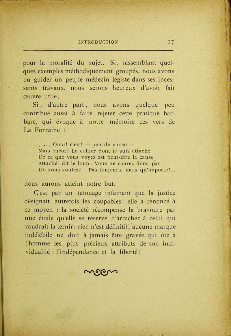 pour la moralité du sujet. Si, rassemblant quel- ques exemples méthodiquement groupés, nous avons pu guider un peu le médecin légiste dans ses inces- sants travaux, nous serons heureux d'avoir fait œuvre utile. Si, d'autre part, nous avons quelque peu contribué aussi à faire rejeter cette pratique bar- bare, qui évoque à notre mémoire ces vers de La Fontaine : Quoi! rien! — peu de chose — Mais encorr Le collier dont je suis attaché De ce que vous voyez est peut-être la cause Attaché! dit le loup : Vous ne courez donc pas Où vous voulez? — Pas toujours, mais qu'importe!... nous aurons atteint notre but. C'est par un tatouage infamant que la justice désignait autrefois les coupables; elle a renoncé à ce moyen : la société récompense la bravoure par une étoile qu'elle se réserve d'arracher à celui qui voudrait la ternir: rien n'est définitif, aucune marque indélébile ne doit à jamais être gravée qui ôte à l'homme les plus précieux attributs de son indi- vidualité : l'indépendance et la liberté!