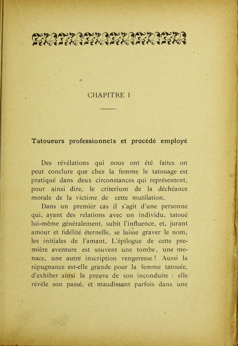 CHAPITRE I Tatoueurs professionnels et procédé employé Des révélations qui nous ont été faites on peut conclure que chez la femme le tatouage est pratiqué dans deux circonstances qui représentent, pour ainsi dire, le critérium de la déchéance morale de la victime de cette mutilation. Dans un premier cas il s'agit d'une personne qui, ayant des relations avec un individu, tatoué lui-même généralement, subit l'influence, et, jurant amour et fidélité éternelle, se laisse graver le nom, les initiales de l'amant. L'épilogue de cette pre- mière aventure est souvent une tombe, une me- nace, une autre inscription vengeresse ! Aussi la répugnance est-elle grande pour la femme tatouée, d'exhiber ainsi la preuve de son inconduite : elle révèle son passé, et maudissant parfois dans une