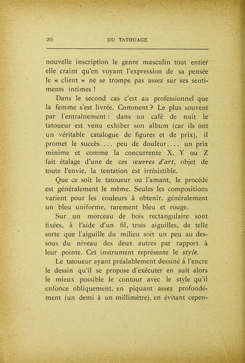nouvelle inscription le genre masculin tout entier elle craint qu'en voyant l'expression de sa pensée le « client » ne se trompe pas assez sur ses senti- ments intimes ! Dans le second cas c'est au professionnel que la femme s'est livrée. Comment ? Le plus souvent par l'entraînement : dans un café de nuit le tatoueur est venu exhiber son album (car ils ont un véritable catalogue de figures et de prix), il promet le succès.... peu de douleur.... un prix minime et comme la concurrente X, Y ou Z fait étalage d'une de ces œuvres d'art^ objet de toute l'envie, la tentation est irrésistible. Que ce soit le tatoueur ou l'amant, le procédé est généralement le même. Seules les compositions varient pour les couleurs à obtenir, généralement un bleu uniforme, rarement bleu et rouge. Sur un morceau de bois rectangulaire sont fixées, à l'aide d'un fil, trois aiguilles, de telle sorte que l'aiguille du milieu soit un peu au des- sous du niveau des deux autres par rappoit à leur pointe. Cet instrument représente le style. Le tatoueur ayant préalablement dessiné à l'encre le dessin qu'il se propose d'exécuter en suit alors le mieux possible le contour avec le style qu'il enfonce obliquement, en piquant assez profondé- ment (un demi à un millimètre), en évitant cepen-