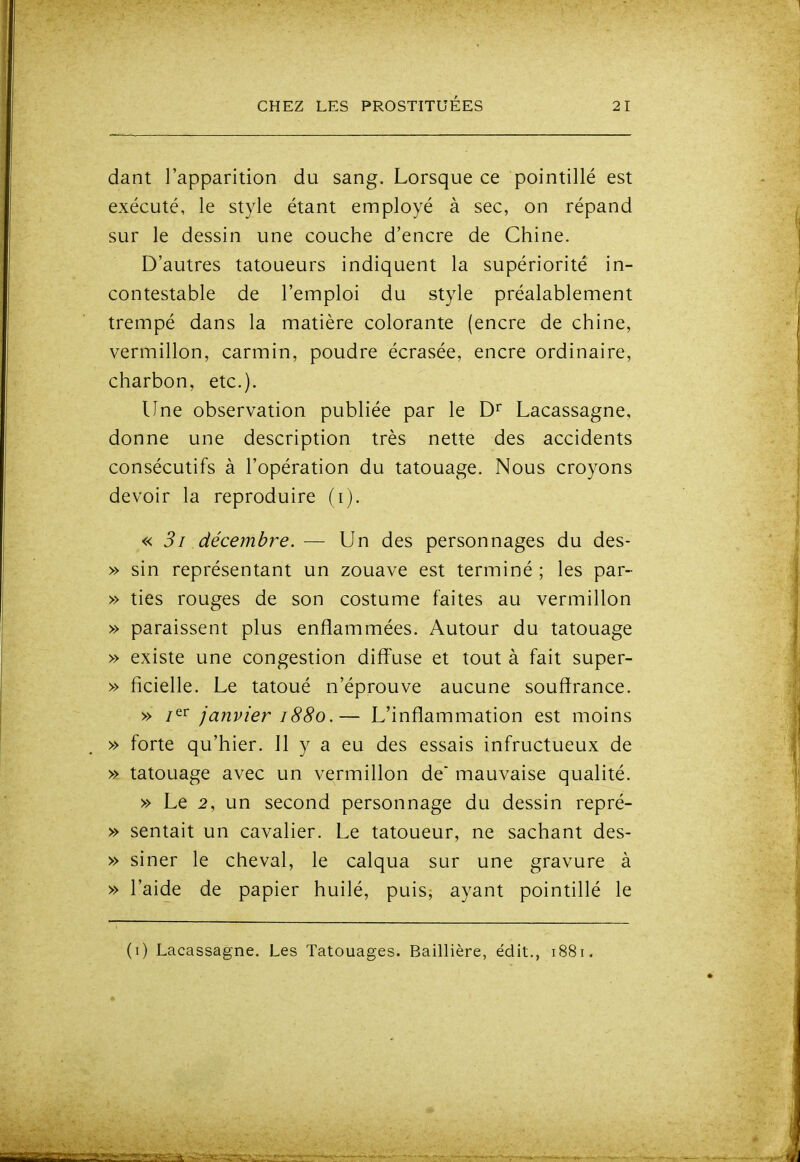 dant l'apparition du sang. Lorsque ce pointillé est exécuté, le style étant employé à sec, on répand sur le dessin une couche d'encre de Chine. D'autres tatoueurs indiquent la supériorité in- contestable de l'emploi du style préalablement trempé dans la matière colorante (encre de chine, vermillon, carmin, poudre écrasée, encre ordinaire, charbon, etc.). Une observation publiée par le D'^ Lacassagne, donne une description très nette des accidents consécutifs à l'opération du tatouage. Nous croyons devoir la reproduire (i). « 31 décembre. — Un des personnages du des- » sin représentant un zouave est terminé ; les par- » ties rouges de son costume faites au vermillon » paraissent plus enflammées. Autour du tatouage » existe une congestion diff'use et tout à fait super- » ficielle. Le tatoué n'éprouve aucune souffrance. » i^^ janvier 1880.— L'inflammation est moins » forte qu'hier. Il y a eu des essais infructueux de » tatouage avec un vermillon de mauvaise qualité. » Le 2, un second personnage du dessin repré- » sentait un cavalier. Le tatoueur, ne sachant des- » siner le cheval, le calqua sur une gravure à » l'aide de papier huilé, puis, ayant pointillé le
