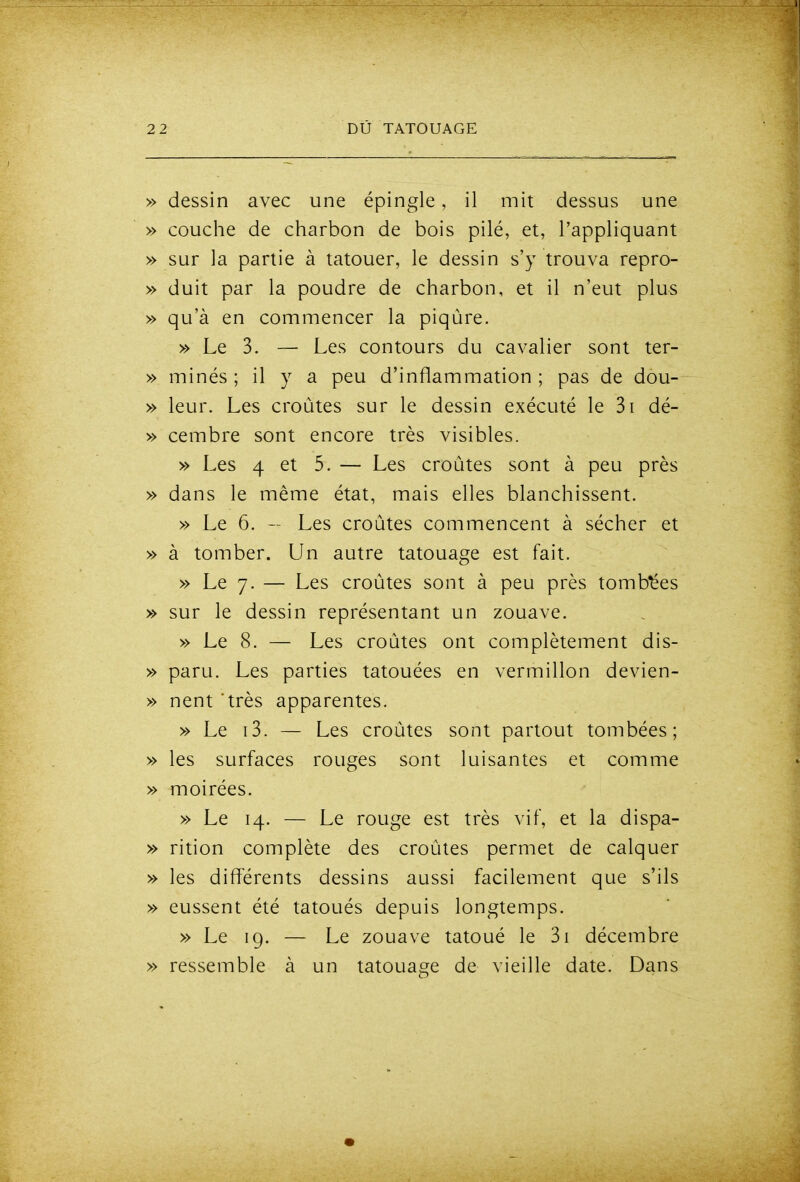 » dessin avec une épingle, il mit dessus une » couche de charbon de bois pilé, et, l'appliquant » sur la partie à tatouer, le dessin s'y trouva repro- » duit par la poudre de charbon, et il n'eut plus » qu'à en commencer la piqûre. » Le 3. — Les contours du cavalier sont ter- » minés ; il y a peu d'inflammation ; pas de dou- » leur. Les croûtes sur le dessin exécuté le 3i dé- » cembre sont encore très visibles. » Les 4 et 5. — Les croûtes sont à peu près » dans le même état, mais elles blanchissent. » Le 6. - Les croûtes commencent à sécher et » à tomber. Un autre tatouage est fait. » Le 7- — Les croûtes sont à peu près tombées » sur le dessin représentant un zouave. » Le 8. — Les croûtes ont complètement dis- » paru. Les parties tatouées en vermillon devien- » nent 'très apparentes. » Le i3. — Les croûtes sont partout tombées; » les surfaces rouges sont luisantes et comme » moirées. » Le 14. — Le rouge est très vif, et la dispa- » rition complète des croûtes permet de calquer » les différents dessins aussi facilement que s'ils » eussent été tatoués depuis longtemps. » Le 19. — Le zouave tatoué le 3i décembre » ressemble à un tatouage de vieille date. Dans