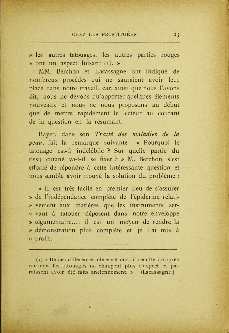 » les autres tatouages, les autres parties rouges » ont un aspect luisant (i). » MM. Berchon et Lacassagne ont indiqué de nombreux procédés qui ne sauraient avoir leur place dans notre travail, car, ainsi que nous l'avons dit, nous ne devons qu'apporter quelques éléments nouveaux et nous ne nous proposons au début que de mettre rapidement le lecteur au courant de la question en la résumant. Rayer, dans son Traité des maladies de la peau, fait la remarque suivante : « Pourquoi le tatouage est-il indélébile ? Sur quelle partie du tissu cutané va-t-il se fixer ? » M. Berchon s'est efforcé de répondre à cette intéressante question et nous semble avoir trouvé la solution du problème : « Il est très facile en premier lieu de s'assurer » de l'indépendance complète de l'épiderme relati- » vement aux matières que les instruments ser- » vant à tatouer déposent dans notre enveloppe » tégumentaire.... il est un moyen de rendre la » démonstration plus complète et je l'ai mis à » profit. (i) « De ces différentes observations, il résulte qu'après un mois les tatouages ne changent plus d'aspect et pa- raissent avoir été faits anciennement. » (Lacassagne.)