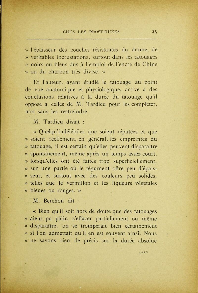 » l'épaisseur des couches résistantes du derme, de » véritables incrustations, surtout dans les tatouages » noirs ou bleus dus à l emploi de l'encre de Chine » ou du charbon très divisé. » Et l'auteur, ayant étudié le tatouage au point de vue anatomique et physiologique, arrive à des conclusions relatives à la durée du tatouage qu'il oppose à celles de M. Tardieu pour les compléter, non sans les restreindre. M. Tardieu disait : « Quelqu'indélébiles que soient réputées et que » soient réellement, en général, les empreintes du » tatouage, il est certain qu'elles peuvent disparaître » spontanément, même après un temps assez court, » lorsqu'elles ont été faites trop superficiellement, » sur une partie où le tégument offre peu d'épais- » seur, et surtout avec des couleurs peu solides, » telles que le'vermillon et les liqueurs végétales » bleues ou rouges. » M. Berchon dit : « Bien qu'il soit hors de doute que des tatouages » aient pu pâlir, s'effacer partiellement ou même » disparaître, on se tromperait bien certainemeut » si l'on admettait qu'il en est souvent ainsi. Nous » ne savons rien de précis sur la durée absolue