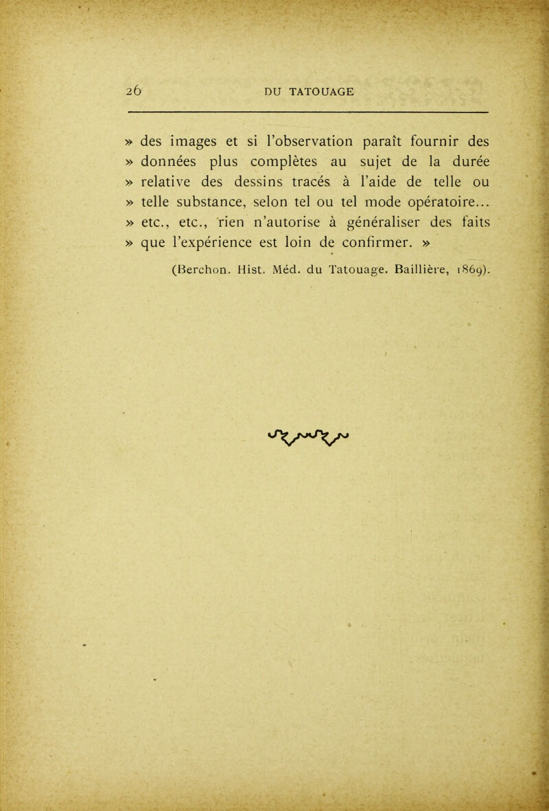 » des images et si l'observation paraît fournir des » données plus complètes au sujet de la durée » relative des dessins tracés à l'aide de telle ou » telle substance, selon tel ou tel mode opératoire... » etc., etc., rien n'autorise à généraliser des faits » que l'expérience est loin de confirmer. » (Berchon. Hist. Méd. du Tatouage. Baillière, 1869).