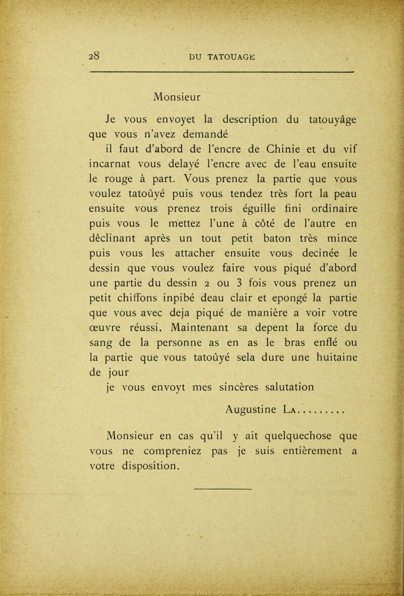 Monsieur Je vous envoyet la description du tatouyâge que vous n'avez demandé il faut d'abord de l'encre de Chinie et du vif incarnat vous délayé l'encre avec de l'eau ensuite le rouge à part. Vous prenez la partie que vous voulez tatoûyé puis vous tendez très fort la peau ensuite vous prenez trois éguille fini ordinaire puis vous le mettez l'une à côté de l'autre en déclinant après un tout petit bâton très mince puis vous les attacher ensuite vous decinée le dessin que vous voulez faire vous piqué d'abord une partie du dessin 2 ou 3 fois vous prenez un petit chiffons inpibé deau clair et épongé la partie que vous avec deja piqué de manière a voir votre œuvre réussi. Maintenant sa depent la force du sang de la personne as en as le bras enflé ou la partie que vous tatoûyé sela dure une huitaine de jour je vous envoyt mes sincères salutation Augustine La Monsieur en cas qu'il y ait quelquechose que vous ne compreniez pas je suis entièrement a votre disposition.
