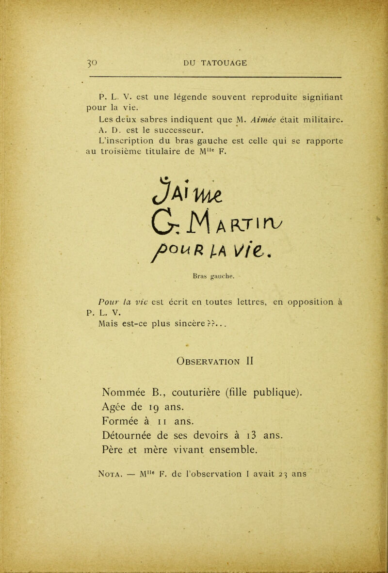 P. L. V. est une légende souvent reproduite signifiant pour la vie. Les deux sabres indiquent que M. Aimée était militaire. A. D. est le successeur. L'inscription du bras gauche est celle qui se rapporte au troisième titulaire de M* F. Pour la vie est écrit en toutes lettres, en opposition à P. L. V. Mais est-ce plus sincère??... Nommée B., couturière (fille publique). Agée de 19 ans. Formée à 11 ans. Détournée de ses devoirs à i3 ans. Père et mère vivant ensemble. Nota. — M^ F. de l'observation I avait 23 ans Bras gauche. Observation II