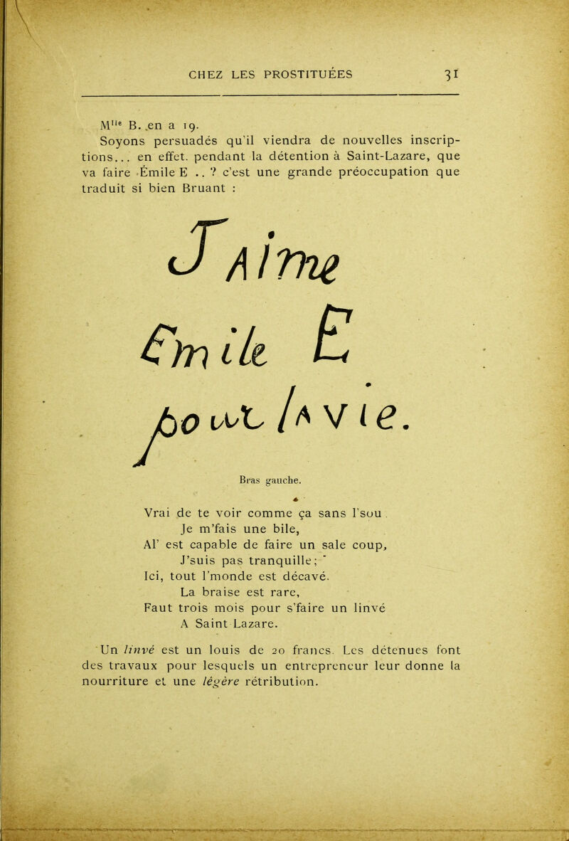 M'* B. .en a 19. Soyons persuadés qu'il viendra de nouvelles inscrip- tions... en effet, pendant la détention à Saint-Lazare, que va faire Emile E .. ? c'est une grande préoccupation que traduit si bien Bruant : Vrai de te voir comme ça sans l'sou . Je m'fais une bile, Al' est capable de faire un sale coup, J'suis pas tranquille; Ici, tout l'monde est décavé. La braise est rare, Faut trois mois pour s'faire un linvé A Saint Lazare. des travaux pour lesquels un entrepreneur leur donne la nourriture et une légère rétribution. Bras gauche.