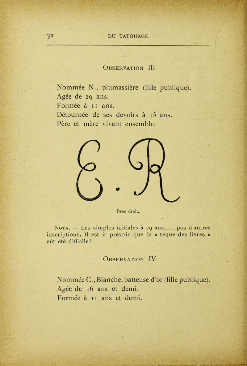 Observation III Nommée N., plumassière (fille publique). Agée de 29 ans. Formée à 11 ans. Détournée de ses devoirs à i5 ans. Père et mère vivent ensemble. Bras droit. Nota. — Les simples initiales à 29 ans.... pas d'autres inscriptions. Il est à prévoir que la « tenue des livres » eût été difficile! Observation IV Nommée C, Blanche, batteuse d'or (fille publique). Agée de 16 ans et demi. Formée à 11 ans et demi.