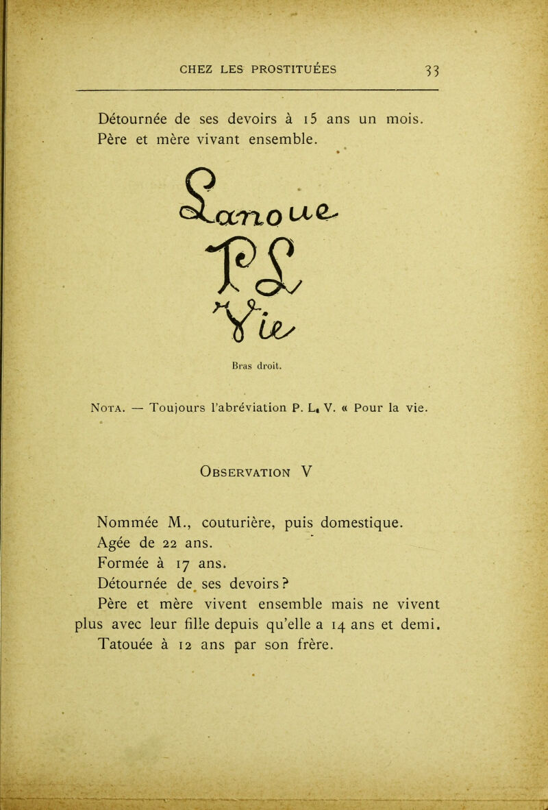 Détournée de ses devoirs à i5 ans un mois. Père et mère vivant ensemble. Nota. — Toujours l'abréviation P. L» V. « Pour la vie. Nommée M., couturière, puis domestique. Formée à 17 ans. Détournée de ses devoirs? Père et mère vivent ensemble mais ne vivent plus avec leur fille depuis qu'elle a 14 ans et demi. Tatouée à 12 ans par son frère. Bras droit. Observation V