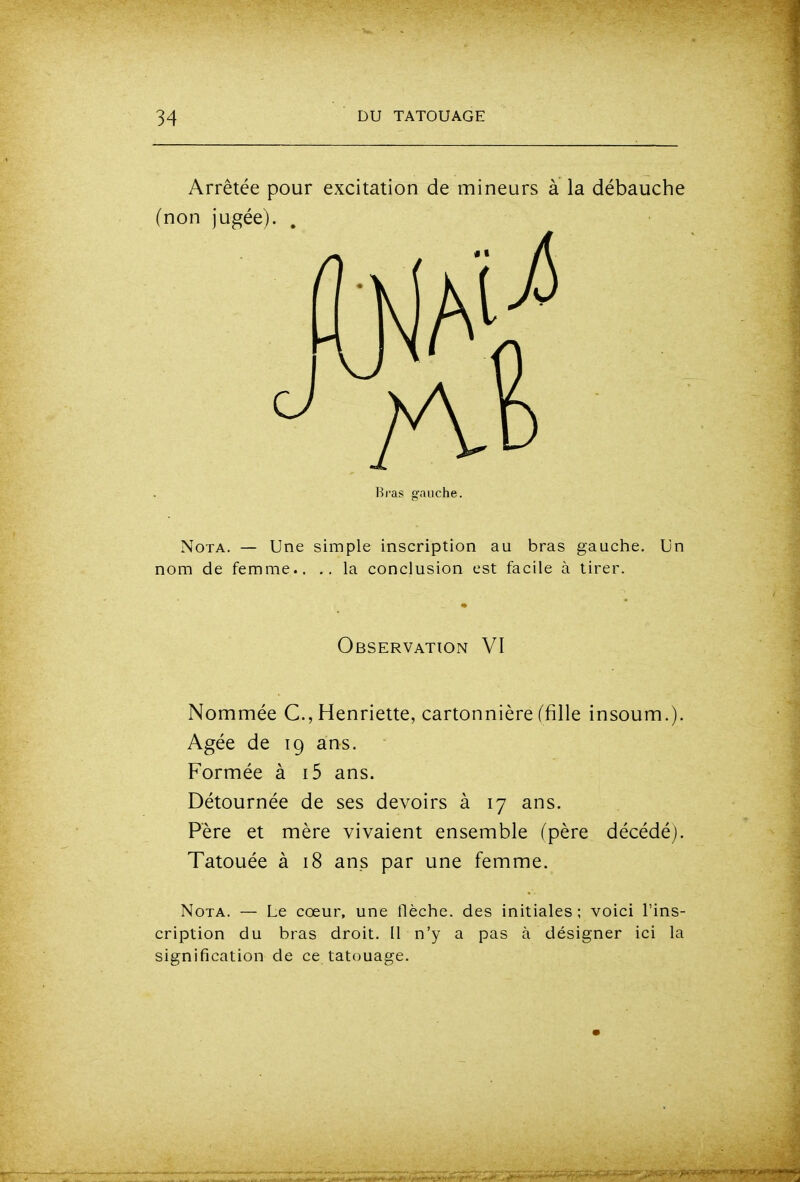 Arrêtée pour excitation de mineurs à la débauche (non jugée). . Bras gauche. Nota. — Une simple inscription au bras gauche. Un nom de femme.. la conclusion est facile à tirer. Observation VI Nommée C, Henriette, cartonnière (fille insoum.). Agée de 19 ans. Formée à i5 ans. Détournée de ses devoirs à 17 ans. Père et mère vivaient ensemble (père décédé). Tatouée à 18 ans par une femme. Nota. — Le cœur, une flèche, des initiales ; voici l'ins- cription du bras droit. Il n'y a pas à désigner ici la signification de ce tatouage.