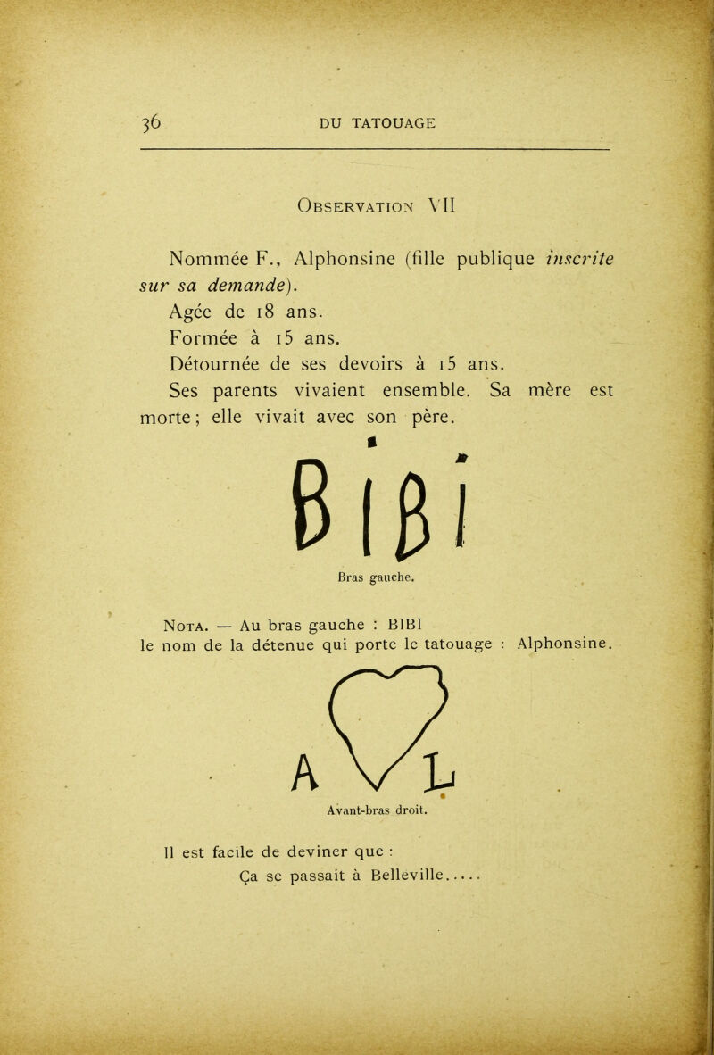 Observation Nommée F., Alphonsine (fille publique î?isc?^iîe sur sa demande). Agée de i8 ans. Formée à i5 ans. Détournée de ses devoirs à i5 ans. Ses parents vivaient ensemble. Sa mère est morte; elle vivait avec son père. Nota. — Au bras gauche : BIBI le nom de la détenue qui porte le tatouage : Alphonsine. Bras gauche. Avant-bras droit. 11 est facile de deviner que : Ça se passait à Belleville