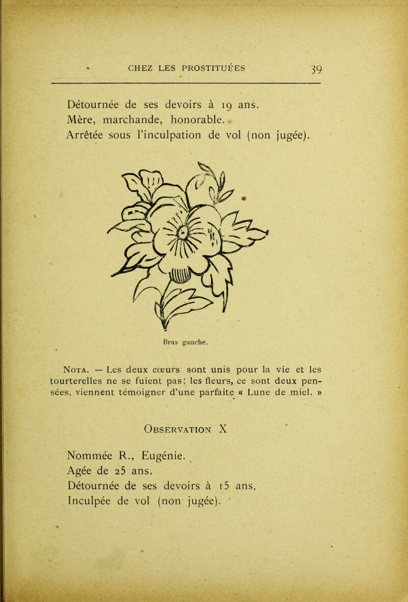 Détournée de ses devoirs à 19 ans. Mère, marchande, honorable. . Arrêtée sous l'inculpation de vol (non jugée). Bras gauche. Nota. — Les deux cœurs sont unis pour la vie et les tourterelles ne se fuient pas; les fleurs, ce sont deux pen- sées, viennent témoigner d'une parfaite « Lune de miel. » Observation X Nommée R., Eugénie. Agée de 25 ans. Détournée de ses devoirs à i5 ans. Inculpée de vol (non jugée). '