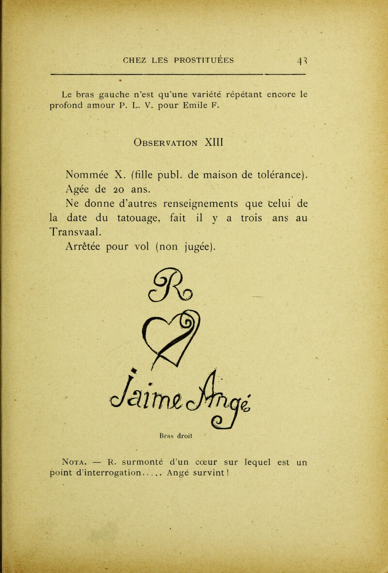 4^ Le bras gauche n'est qu'une variété répétant encore le profond amour P. L. V. pour Emile F. Observation XIII Nommée X. (fille publ. de maison de tolérance). Agée de 20 ans. Ne donne d'autres renseignements que celui de la date du tatouage, fait il y a trois ans au Transvaal. Arrêtée pour vol (non jugée). Bras droit Nota. — R. surmonté d'un cœur sur lequel est un point d'interrogation Ange survint!