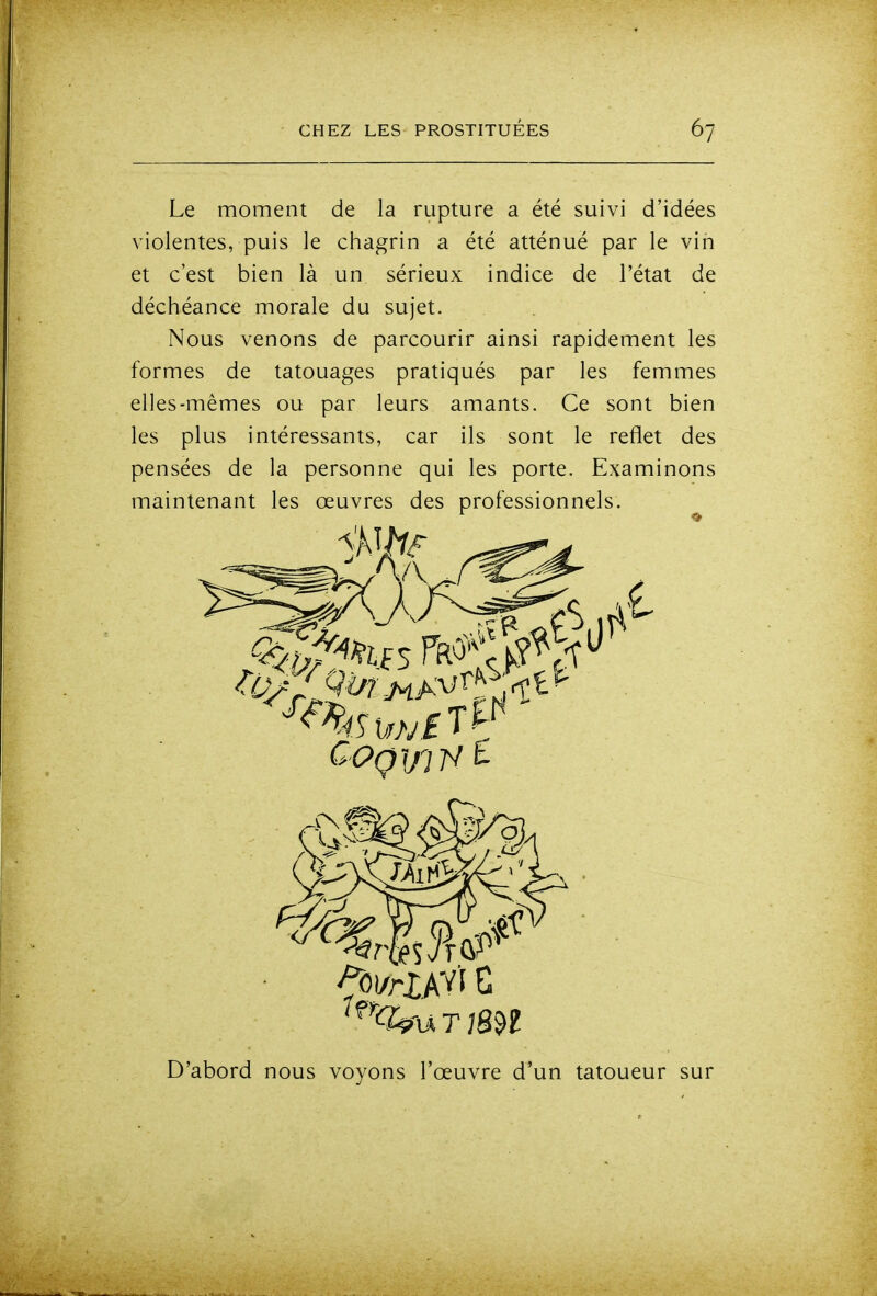 Le moment de la rupture a été suivi d'idées violentes, puis le chagrin a été atténué par le vin et c'est bien là un sérieux indice de l'état de déchéance morale du sujet. Nous venons de parcourir ainsi rapidement les formes de tatouages pratiqués par les femmes elles-mêmes ou par leurs amants. Ce sont bien les plus intéressants, car ils sont le reflet des pensées de la personne qui les porte. Examinons maintenant les œuvres des professionnels. D'abord nous voyons l'œuvre d'un tatoueur sur