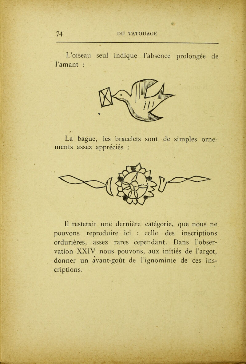 L'oiseau seul indique l'absence prolongée de 'amant : La bague, les bracelets sont de simples orne- ments assez appréciés : Il resterait une dernière catégorie, que nous ne pouvons reproduire ici : celle des inscriptions ordurières, assez rares cependant. Dans l'obser- vation XXIV nous pouvons, aux initiés de l'argot, donner un avant-goût de l'ignominie de ces ins- criptions.