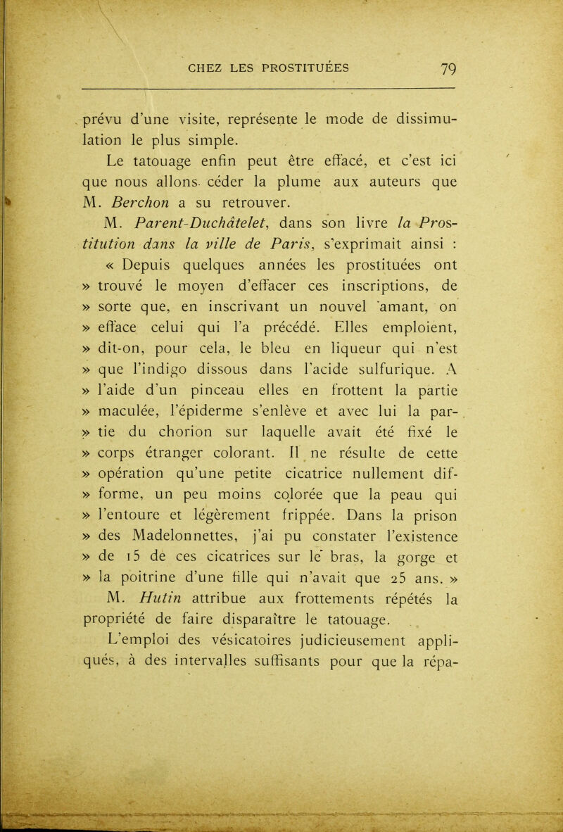 prévu d'une visite, représente le mode de dissimu- lation le plus simple. Le tatouage enfin peut être effacé, et c'est ici que nous allons, céder la plume aux auteurs que M. Berchon a su retrouver. M. Parent-Duchâtelet, dans son livre la Pros- titution dans la ville de Paris, s'exprimait ainsi : « Depuis quelques années les prostituées ont » trouvé le moyen d'effacer ces inscriptions, de » sorte que, en inscrivant un nouvel amant, on » efface celui qui l'a précédé. Elles emploient, » dit-on, pour cela, le bleu en liqueur qui n'est » que l'indigo dissous dans l'acide sulfurique. A » l'aide d'un pinceau elles en frottent la partie » maculée, l'épiderme s'enlève et avec lui la par- >> tie du chorion sur laquelle avait été fixé le » corps étranger colorant. 11 ne résulte de cette » opération qu'une petite cicatrice nullement dif- » forme, un peu moins colorée que la peau qui » l'entoure et légèrement frippée. Dans la prison » des Madelonnettes, j'ai pu constater l'existence » de i5 de ces cicatrices sur le bras, la gorge et » la poitrine d'une fille qui n'avait que 25 ans. » M. Hutin attribue aux frottements répétés la propriété de faire disparaître le tatouage. L'emploi des vésicatoires judicieusement appli- qués, à des intervalles suffisants pour que la répa-